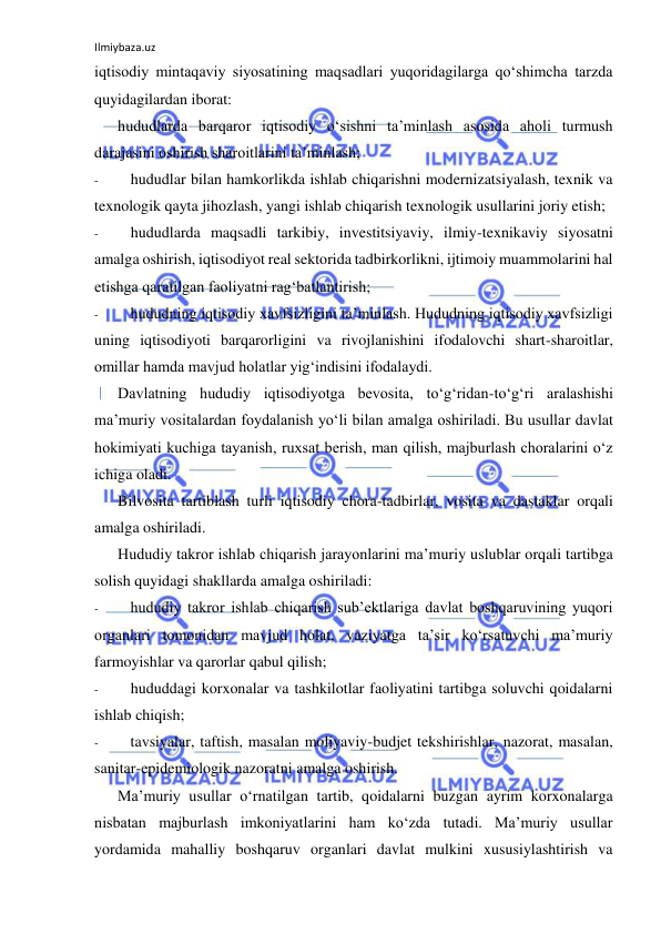 Ilmiybaza.uz 
 
iqtisodiy mintaqaviy siyosatining maqsadlari yuqoridagilarga qo‘shimcha tarzda 
quyidagilardan iborat: 
hududlarda barqaror iqtisodiy o‘sishni ta’minlash asosida aholi turmush 
darajasini oshirish sharoitlarini ta’minlash; 
- 
hududlar bilan hamkorlikda ishlab chiqarishni modernizatsiyalash, texnik va 
texnologik qayta jihozlash, yangi ishlab chiqarish texnologik usullarini joriy etish; 
- 
hududlarda maqsadli tarkibiy, investitsiyaviy, ilmiy-texnikaviy siyosatni 
amalga oshirish, iqtisodiyot real sektorida tadbirkorlikni, ijtimoiy muammolarini hal 
etishga qaratilgan faoliyatni rag‘batlantirish; 
- 
hududning iqtisodiy xavfsizligini ta’minlash. Hududning iqtisodiy xavfsizligi 
uning iqtisodiyoti barqarorligini va rivojlanishini ifodalovchi shart-sharoitlar, 
omillar hamda mavjud holatlar yig‘indisini ifodalaydi. 
Davlatning hududiy iqtisodiyotga bevosita, to‘g‘ridan-to‘g‘ri aralashishi 
ma’muriy vositalardan foydalanish yo‘li bilan amalga oshiriladi. Bu usullar davlat 
hokimiyati kuchiga tayanish, ruxsat berish, man qilish, majburlash choralarini o‘z 
ichiga oladi. 
Bilvosita tartiblash turli iqtisodiy chora-tadbirlar, vosita va dastaklar orqali 
amalga oshiriladi. 
Hududiy takror ishlab chiqarish jarayonlarini ma’muriy uslublar orqali tartibga 
solish quyidagi shakllarda amalga oshiriladi: 
- 
hududiy takror ishlab chiqarish sub’ektlariga davlat boshqaruvining yuqori 
organlari tomonidan mavjud holat, vaziyatga ta’sir ko‘rsatuvchi ma’muriy 
farmoyishlar va qarorlar qabul qilish; 
- 
hududdagi korxonalar va tashkilotlar faoliyatini tartibga soluvchi qoidalarni 
ishlab chiqish; 
- 
tavsiyalar, taftish, masalan moliyaviy-budjet tekshirishlar, nazorat, masalan, 
sanitar-epidemiologik nazoratni amalga oshirish. 
Ma’muriy usullar o‘rnatilgan tartib, qoidalarni buzgan ayrim korxonalarga 
nisbatan majburlash imkoniyatlarini ham ko‘zda tutadi. Ma’muriy usullar 
yordamida mahalliy boshqaruv organlari davlat mulkini xususiylashtirish va 
