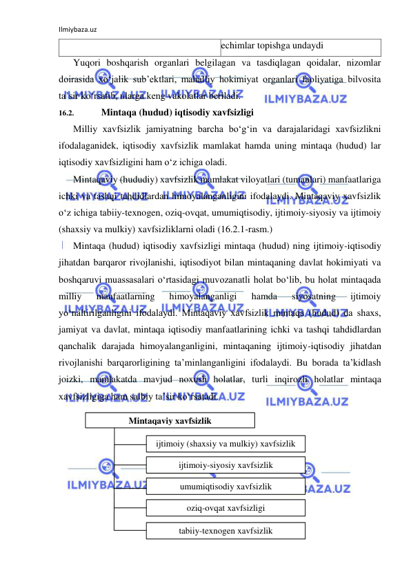 Ilmiybaza.uz 
 
echimlar topishga undaydi 
Yuqori boshqarish organlari belgilagan va tasdiqlagan qoidalar, nizomlar 
doirasida xo‘jalik sub’ektlari, mahalliy hokimiyat organlari faoliyatiga bilvosita 
ta’sir ko‘rsatib, ularga keng vakolatlar beriladi. 
16.2. 
Mintaqa (hudud) iqtisodiy xavfsizligi 
Milliy xavfsizlik jamiyatning barcha bo‘g‘in va darajalaridagi xavfsizlikni 
ifodalaganidek, iqtisodiy xavfsizlik mamlakat hamda uning mintaqa (hudud) lar 
iqtisodiy xavfsizligini ham o‘z ichiga oladi. 
Mintaqaviy (hududiy) xavfsizlik mamlakat viloyatlari (tumanlari) manfaatlariga 
ichki va tashqi tahdidlardan himoyalanganligini ifodalaydi. Mintaqaviy xavfsizlik 
o‘z ichiga tabiiy-texnogen, oziq-ovqat, umumiqtisodiy, ijtimoiy-siyosiy va ijtimoiy 
(shaxsiy va mulkiy) xavfsizliklarni oladi (16.2.1-rasm.) 
Mintaqa (hudud) iqtisodiy xavfsizligi mintaqa (hudud) ning ijtimoiy-iqtisodiy 
jihatdan barqaror rivojlanishi, iqtisodiyot bilan mintaqaning davlat hokimiyati va 
boshqaruvi muassasalari o‘rtasidagi muvozanatli holat bo‘lib, bu holat mintaqada 
milliy 
manfaatlarning 
himoyalanganligi 
hamda 
siyosatning 
ijtimoiy 
yo‘naltirilganligini ifodalaydi. Mintaqaviy xavfsizlik mintaqa (hudud) da shaxs, 
jamiyat va davlat, mintaqa iqtisodiy manfaatlarining ichki va tashqi tahdidlardan 
qanchalik darajada himoyalanganligini, mintaqaning ijtimoiy-iqtisodiy jihatdan 
rivojlanishi barqarorligining ta’minlanganligini ifodalaydi. Bu borada ta’kidlash 
joizki, mamlakatda mavjud noxush holatlar, turli inqirozli holatlar mintaqa 
xavfsizligiga ham salbiy ta’sir ko‘rsatadi. 
 
 
 
 
 
 
 
Mintaqaviy xavfsizlik 
ijtimoiy (shaxsiy va mulkiy) xavfsizlik 
ijtimoiy-siyosiy xavfsizlik 
umumiqtisodiy xavfsizlik 
oziq-ovqat xavfsizligi 
tabiiy-texnogen xavfsizlik 
