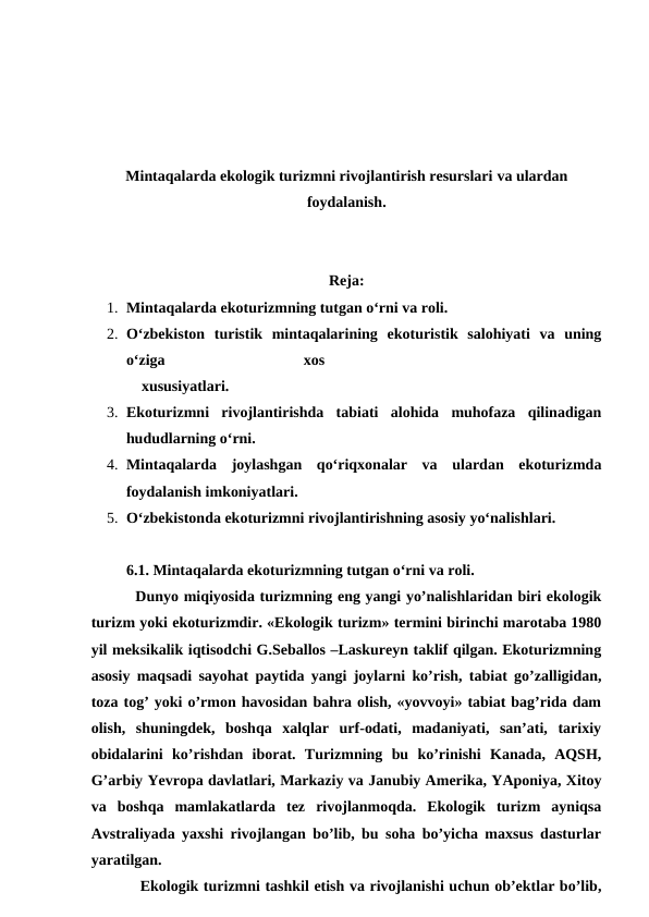 Mintaqalarda ekologik turizmni rivojlantirish resurslari va ulardan
foydalanish.
Reja:
1. Mintaqalarda ekoturizmning tutgan o‘rni va roli.
2. O‘zbekiston  turistik  mintaqalarining  ekoturistik  salohiyati  va  uning
o‘ziga
 
xos
  
    xususiyatlari.
3. Ekoturizmni  rivojlantirishda  tabiati  alohida  muhofaza  qilinadigan
hududlarning o‘rni. 
4. Mintaqalarda  joylashgan  qo‘riqxonalar  va  ulardan  ekoturizmda
foydalanish imkoniyatlari. 
5. O‘zbekistonda ekoturizmni rivojlantirishning asosiy yo‘nalishlari.
6.1. Mintaqalarda ekoturizmning tutgan o‘rni va roli.
 Dunyo miqiyosida turizmning eng yangi yo’nalishlaridan biri ekologik
turizm yoki ekoturizmdir. «Ekologik turizm» termini birinchi marotaba 1980
yil meksikalik iqtisodchi G.Seballos –Laskureyn taklif qilgan. Ekoturizmning
asosiy maqsadi sayohat paytida yangi joylarni ko’rish, tabiat go’zalligidan,
toza tog’ yoki o’rmon havosidan bahra olish, «yovvoyi» tabiat bag’rida dam
olish,  shuningdek,  boshqa  xalqlar  urf-odati,  madaniyati,  san’ati,  tarixiy
obidalarini  ko’rishdan  iborat.  Turizmning  bu  ko’rinishi  Kanada,  AQSH,
G’arbiy Yevropa davlatlari, Markaziy va Janubiy Amerika, YAponiya, Xitoy
va  boshqa  mamlakatlarda  tez  rivojlanmoqda.  Ekologik  turizm  ayniqsa
Avstraliyada yaxshi rivojlangan bo’lib, bu soha bo’yicha maxsus dasturlar
yaratilgan.
Ekologik turizmni tashkil etish va rivojlanishi uchun ob’ektlar bo’lib,
