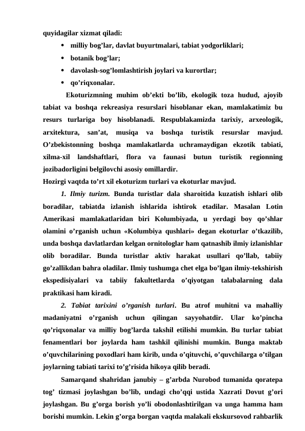 quyidagilar xizmat qiladi: 

milliy bog’lar, davlat buyurtmalari, tabiat yodgorliklari;

botanik bog’lar;

davolash-sog’lomlashtirish joylari va kurortlar;

qo’riqxonalar.
Ekoturizmning muhim  ob’ekti  bo’lib, ekologik  toza  hudud,  ajoyib
tabiat va boshqa rekreasiya resurslari hisoblanar ekan, mamlakatimiz bu
resurs  turlariga  boy  hisoblanadi.  Respublakamizda  tarixiy,  arxeologik,
arxitektura,  san’at,  musiqa  va  boshqa  turistik  resurslar  mavjud.
O’zbekistonning  boshqa  mamlakatlarda  uchramaydigan  ekzotik  tabiati,
xilma-xil  landshaftlari,  flora  va  faunasi  butun  turistik  regionning
jozibadorligini belgilovchi asosiy omillardir.
Hozirgi vaqtda to’rt xil ekoturizm turlari va ekoturlar mavjud.
1. Ilmiy turizm. Bunda turistlar dala sharoitida kuzatish ishlari olib
boradilar,  tabiatda  izlanish  ishlarida  ishtirok  etadilar.  Masalan  Lotin
Amerikasi  mamlakatlaridan  biri  Kolumbiyada,  u  yerdagi  boy  qo’shlar
olamini o’rganish uchun «Kolumbiya qushlari» degan ekoturlar o’tkazilib,
unda boshqa davlatlardan kelgan ornitologlar ham qatnashib ilmiy izlanishlar
olib  boradilar.  Bunda  turistlar  aktiv  harakat  usullari  qo’llab,  tabiiy
go’zallikdan bahra oladilar. Ilmiy tushumga chet elga bo’lgan ilmiy-tekshirish
ekspedisiyalari  va  tabiiy  fakultetlarda  o’qiyotgan  talabalarning  dala
praktikasi ham kiradi.
2. Tabiat  tarixini  o’rganish  turlari. Bu  atrof  muhitni  va  mahalliy
madaniyatni  o’rganish  uchun  qilingan  sayyohatdir.  Ular  ko’pincha
qo’riqxonalar va milliy bog’larda takshil etilishi mumkin. Bu turlar tabiat
fenamentlari  bor  joylarda  ham  tashkil  qilinishi  mumkin.  Bunga  maktab
o’quvchilarining poxodlari ham kirib, unda o’qituvchi, o’quvchilarga o’tilgan
joylarning tabiati tarixi to’g’risida hikoya qilib beradi.
Samarqand shahridan janubiy – g’arbda Nurobod tumanida qoratepa
tog’ tizmasi joylashgan bo’lib, undagi cho’qqi ustida Xazrati Dovut g’ori
joylashgan. Bu g’orga borish yo’li obodonlashtirilgan va unga hamma ham
borishi mumkin. Lekin g’orga borgan vaqtda malakali ekskursovod rahbarlik
