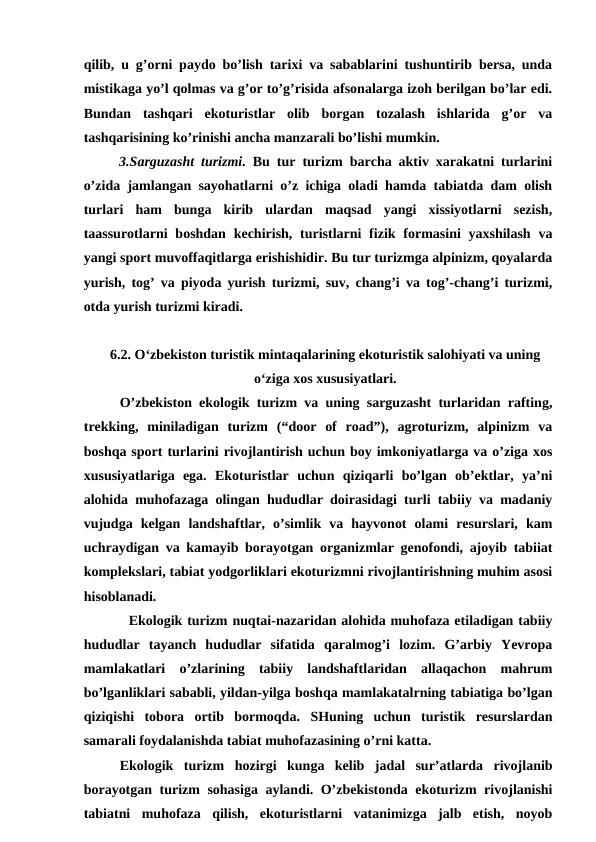 qilib, u g’orni paydo bo’lish tarixi va sabablarini tushuntirib bersa, unda
mistikaga yo’l qolmas va g’or to’g’risida afsonalarga izoh berilgan bo’lar edi.
Bundan  tashqari  ekoturistlar  olib  borgan  tozalash  ishlarida  g’or  va
tashqarisining ko’rinishi ancha manzarali bo’lishi mumkin.
3.Sarguzasht turizmi. Bu tur turizm barcha aktiv xarakatni turlarini
o’zida jamlangan sayohatlarni o’z ichiga oladi hamda tabiatda dam olish
turlari  ham  bunga  kirib  ulardan  maqsad  yangi  xissiyotlarni  sezish,
taassurotlarni  boshdan kechirish, turistlarni  fizik formasini  yaxshilash  va
yangi sport muvoffaqitlarga erishishidir. Bu tur turizmga alpinizm, qoyalarda
yurish, tog’ va piyoda yurish turizmi, suv, chang’i va tog’-chang’i turizmi,
otda yurish turizmi kiradi.
6.2. O‘zbekiston turistik mintaqalarining ekoturistik salohiyati va uning
o‘ziga xos xususiyatlari.
O’zbekiston ekologik turizm va uning sarguzasht turlaridan rafting,
trekking,  miniladigan  turizm  (“door  of  road”),  agroturizm,  alpinizm  va
boshqa sport turlarini rivojlantirish uchun boy imkoniyatlarga va o’ziga xos
xususiyatlariga  ega.  Ekoturistlar  uchun  qiziqarli  bo’lgan  ob’ektlar,  ya’ni
alohida muhofazaga olingan hududlar doirasidagi turli tabiiy va madaniy
vujudga  kelgan  landshaftlar,  o’simlik  va  hayvonot  olami  resurslari,  kam
uchraydigan va kamayib borayotgan organizmlar genofondi, ajoyib tabiiat
komplekslari, tabiat yodgorliklari ekoturizmni rivojlantirishning muhim asosi
hisoblanadi. 
Ekologik turizm nuqtai-nazaridan alohida muhofaza etiladigan tabiiy
hududlar  tayanch  hududlar  sifatida  qaralmog’i  lozim.  G’arbiy  Yevropa
mamlakatlari  o’zlarining  tabiiy  landshaftlaridan  allaqachon  mahrum
bo’lganliklari sababli, yildan-yilga boshqa mamlakatalrning tabiatiga bo’lgan
qiziqishi  tobora  ortib  bormoqda.  SHuning  uchun  turistik  resurslardan
samarali foydalanishda tabiat muhofazasining o’rni katta. 
Ekologik  turizm  hozirgi  kunga  kelib  jadal  sur’atlarda  rivojlanib
borayotgan turizm sohasiga aylandi. O’zbekistonda ekoturizm rivojlanishi
tabiatni  muhofaza  qilish,  ekoturistlarni  vatanimizga  jalb  etish,  noyob
