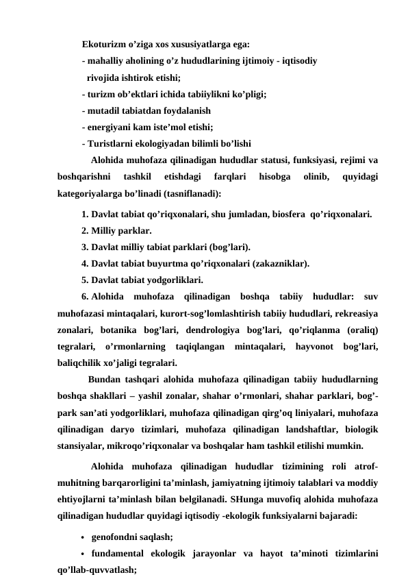 Ekoturizm o’ziga xos xususiyatlarga ega:
- mahalliy aholining o’z hududlarining ijtimoiy - iqtisodiy 
  rivojida ishtirok etishi;
- turizm ob’ektlari ichida tabiiylikni ko’pligi;
- mutadil tabiatdan foydalanish
- energiyani kam iste’mol etishi;
- Turistlarni ekologiyadan bilimli bo’lishi
Alohida muhofaza qilinadigan hududlar statusi, funksiyasi, rejimi va
boshqarishni  tashkil  etishdagi  farqlari  hisobga  olinib,  quyidagi
kategoriyalarga bo’linadi (tasniflanadi):
1. Davlat tabiat qo’riqxonalari, shu jumladan, biosfera  qo’riqxonalari.
2. Milliy parklar.
3. Davlat milliy tabiat parklari (bog’lari).
4. Davlat tabiat buyurtma qo’riqxonalari (zakazniklar).
5. Davlat tabiat yodgorliklari.
6. Alohida  muhofaza  qilinadigan  boshqa  tabiiy  hududlar:  suv
muhofazasi mintaqalari, kurort-sog’lomlashtirish tabiiy hududlari, rekreasiya
zonalari,  botanika  bog’lari,  dendrologiya  bog’lari,  qo’riqlanma  (oraliq)
tegralari,  o’rmonlarning  taqiqlangan  mintaqalari,  hayvonot  bog’lari,
baliqchilik xo’jaligi tegralari.
Bundan tashqari alohida muhofaza qilinadigan tabiiy hududlarning
boshqa shakllari – yashil zonalar, shahar o’rmonlari, shahar parklari, bog’-
park san’ati yodgorliklari, muhofaza qilinadigan qirg’oq liniyalari, muhofaza
qilinadigan  daryo  tizimlari,  muhofaza  qilinadigan  landshaftlar,  biologik
stansiyalar, mikroqo’riqxonalar va boshqalar ham tashkil etilishi mumkin.
Alohida  muhofaza  qilinadigan  hududlar  tizimining  roli  atrof-
muhitning barqarorligini ta’minlash, jamiyatning ijtimoiy talablari va moddiy
ehtiyojlarni ta’minlash bilan belgilanadi. SHunga muvofiq alohida muhofaza
qilinadigan hududlar quyidagi iqtisodiy -ekologik funksiyalarni bajaradi:
 genofondni saqlash;
 fundamental  ekologik  jarayonlar  va  hayot  ta’minoti  tizimlarini
qo’llab-quvvatlash;
