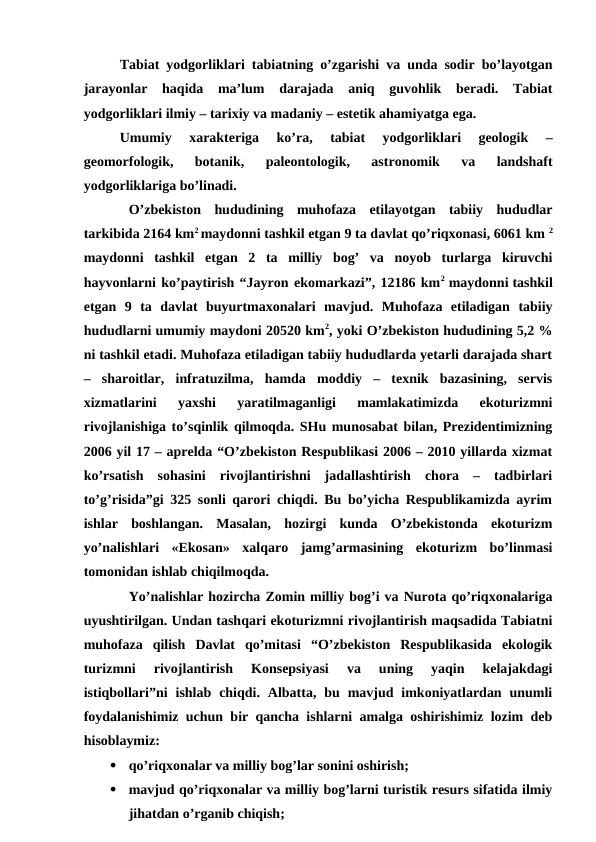 Tabiat yodgorliklari tabiatning o’zgarishi va unda sodir bo’layotgan
jarayonlar  haqida  ma’lum  darajada  aniq  guvohlik  beradi.  Tabiat
yodgorliklari ilmiy – tarixiy va madaniy – estetik ahamiyatga ega. 
Umumiy  xarakteriga  ko’ra,  tabiat  yodgorliklari  geologik  –
geomorfologik,  botanik,  paleontologik,  astronomik  va  landshaft
yodgorliklariga bo’linadi.
O’zbekiston  hududining  muhofaza  etilayotgan  tabiiy  hududlar
tarkibida 2164 km2 maydonni tashkil etgan 9 ta davlat qo’riqxonasi, 6061 km 2
maydonni  tashkil  etgan  2  ta  milliy  bog’  va  noyob  turlarga  kiruvchi
hayvonlarni ko’paytirish “Jayron ekomarkazi”, 12186 km2  maydonni tashkil
etgan  9  ta  davlat  buyurtmaxonalari  mavjud.  Muhofaza  etiladigan  tabiiy
hududlarni umumiy maydoni 20520 km2, yoki O’zbekiston hududining 5,2 %
ni tashkil etadi. Muhofaza etiladigan tabiiy hududlarda yetarli darajada shart
–  sharoitlar,  infratuzilma,  hamda  moddiy  –  texnik  bazasining,  servis
xizmatlarini  yaxshi  yaratilmaganligi  mamlakatimizda  ekoturizmni
rivojlanishiga to’sqinlik qilmoqda. SHu munosabat bilan, Prezidentimizning
2006 yil 17 – aprelda “O’zbekiston Respublikasi 2006 – 2010 yillarda xizmat
ko’rsatish  sohasini  rivojlantirishni  jadallashtirish  chora  –  tadbirlari
to’g’risida”gi 325 sonli qarori chiqdi. Bu bo’yicha Respublikamizda ayrim
ishlar  boshlangan.  Masalan,  hozirgi  kunda  O’zbekistonda  ekoturizm
yo’nalishlari  «Ekosan»  xalqaro  jamg’armasining  ekoturizm  bo’linmasi
tomonidan ishlab chiqilmoqda.
Yo’nalishlar hozircha Zomin milliy bog’i va Nurota qo’riqxonalariga
uyushtirilgan. Undan tashqari ekoturizmni rivojlantirish maqsadida Tabiatni
muhofaza  qilish  Davlat  qo’mitasi  “O’zbekiston  Respublikasida  ekologik
turizmni  rivojlantirish  Konsepsiyasi  va  uning  yaqin  kelajakdagi
istiqbollari”ni  ishlab  chiqdi.  Albatta,  bu  mavjud  imkoniyatlardan  unumli
foydalanishimiz uchun bir qancha ishlarni amalga oshirishimiz lozim deb
hisoblaymiz: 

qo’riqxonalar va milliy bog’lar sonini oshirish;

mavjud qo’riqxonalar va milliy bog’larni turistik resurs sifatida ilmiy
jihatdan o’rganib chiqish;
