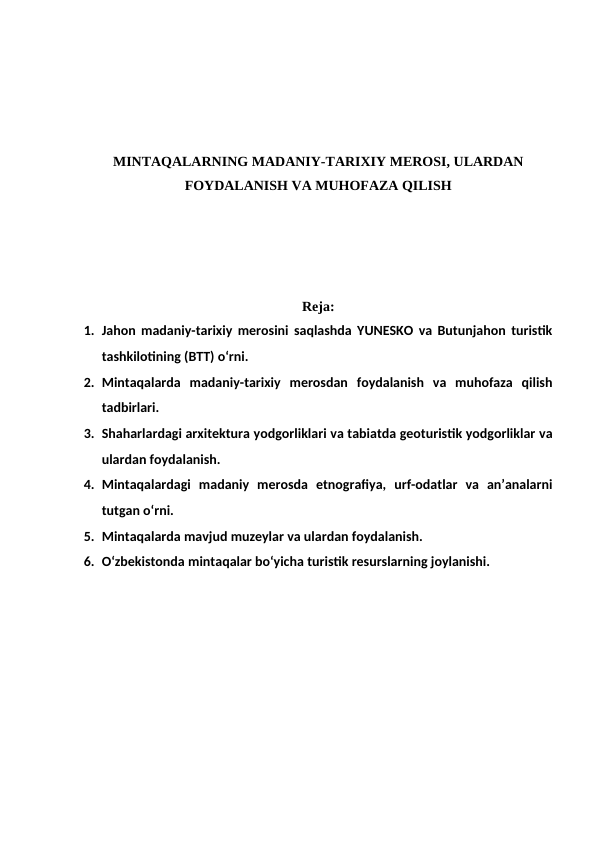 MINTAQALARNING MADANIY-TARIXIY MEROSI, ULARDAN
FOYDALANISH VA MUHOFAZA QILISH
Reja:
1. Jahon madaniy-tarixiy merosini saqlashda YUNESKO va Butunjahon turistik
tashkilotining (BTT) o‘rni. 
2. Mintaqalarda  madaniy-tarixiy  merosdan  foydalanish  va  muhofaza  qilish
tadbirlari. 
3. Shaharlardagi arxitektura yodgorliklari va tabiatda geoturistik yodgorliklar va
ulardan foydalanish. 
4. Mintaqalardagi  madaniy  merosda  etnografiya,  urf-odatlar  va  an’analarni
tutgan o‘rni. 
5. Mintaqalarda mavjud muzeylar va ulardan foydalanish. 
6. O‘zbekistonda mintaqalar bo‘yicha turistik resurslarning joylanishi.
