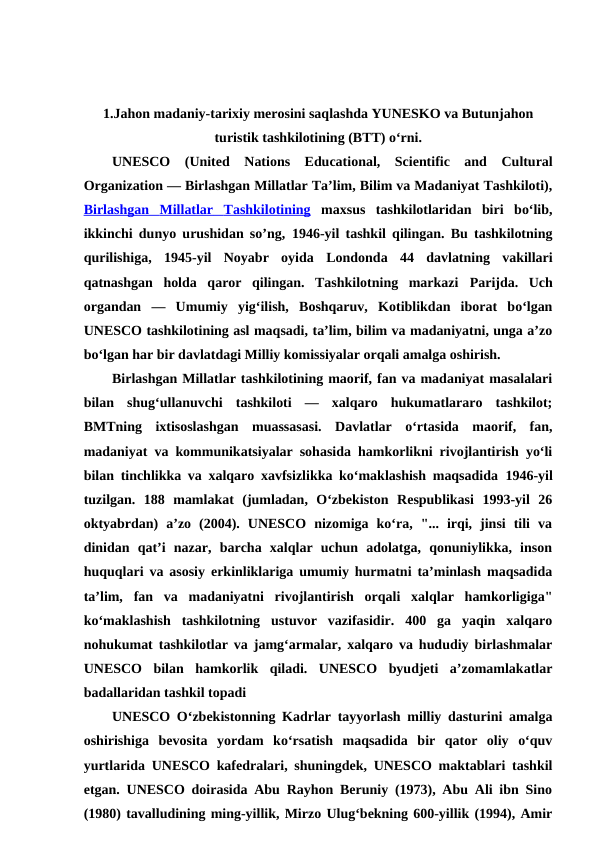 1.Jahon madaniy-tarixiy merosini saqlashda YUNESKO va Butunjahon
turistik tashkilotining (BTT) o‘rni.
UNESCO (United  Nations  Educational,  Scientific  and  Cultural
Organization — Birlashgan Millatlar Taʼlim, Bilim va Madaniyat Tashkiloti),
Birlashgan
 
    Millatlar
 
    Tashkilotining
 
  maxsus  tashkilotlaridan  biri  boʻlib,
ikkinchi dunyo urushidan soʼng,  1946-yil tashkil qilingan. Bu tashkilotning
qurilishiga,  1945-yil  Noyabr  oyida  Londonda 44  davlatning  vakillari
qatnashgan  holda  qaror  qilingan.  Tashkilotning  markazi  Parijda.  Uch
organdan  —  Umumiy  yigʻilish,  Boshqaruv,  Kotiblikdan  iborat  boʻlgan
UNESCO tashkilotining asl maqsadi, taʼlim, bilim va madaniyatni, unga aʼzo
boʻlgan har bir davlatdagi Milliy komissiyalar orqali amalga oshirish.
Birlashgan Millatlar tashkilotining maorif, fan va madaniyat masalalari
bilan  shugʻullanuvchi  tashkiloti  —  xalqaro  hukumatlararo  tashkilot;
BMTning  ixtisoslashgan  muassasasi.  Davlatlar  oʻrtasida  maorif,  fan,
madaniyat va kommunikatsiyalar sohasida hamkorlikni rivojlantirish yoʻli
bilan tinchlikka va xalqaro xavfsizlikka koʻmaklashish maqsadida  1946-yil
tuzilgan.  188  mamlakat  (jumladan,  Oʻzbekiston  Respublikasi  1993-yil  26
oktyabrdan)  aʼzo  (2004).  UNESCO  nizomiga  koʻra,  "...  irqi,  jinsi  tili  va
dinidan  qatʼi  nazar,  barcha  xalqlar  uchun  adolatga,  qonuniylikka,  inson
huquqlari va asosiy erkinliklariga umumiy hurmatni taʼminlash maqsadida
taʼlim,  fan  va  madaniyatni  rivojlantirish  orqali  xalqlar  hamkorligiga"
koʻmaklashish  tashkilotning  ustuvor  vazifasidir.  400  ga  yaqin  xalqaro
nohukumat tashkilotlar va jamgʻarmalar, xalqaro va hududiy birlashmalar
UNESCO  bilan  hamkorlik  qiladi.  UNESCO  byudjeti  aʼzomamlakatlar
badallaridan tashkil topadi
UNESCO Oʻzbekistonning Kadrlar tayyorlash milliy dasturini amalga
oshirishiga  bevosita  yordam  koʻrsatish  maqsadida  bir  qator  oliy  oʻquv
yurtlarida UNESCO kafedralari, shuningdek, UNESCO maktablari tashkil
etgan. UNESCO doirasida Abu Rayhon Beruniy (1973), Abu Ali ibn Sino
(1980) tavalludining ming-yillik, Mirzo Ulugʻbekning 600-yillik (1994), Amir
