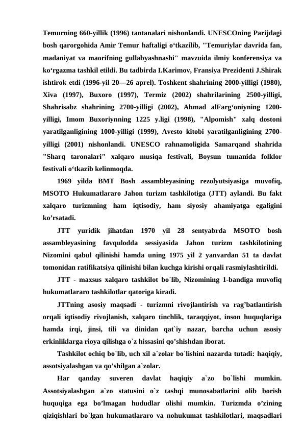 Temurning 660-yillik (1996) tantanalari nishonlandi. UNESCOning Parijdagi
bosh qarorgohida Amir Temur haftaligi oʻtkazilib, "Temuriylar davrida fan,
madaniyat va maorifning gullabyashnashi" mavzuida ilmiy konferensiya va
koʻrgazma tashkil etildi. Bu tadbirda I.Karimov, Fransiya Prezidenti J.Shirak
ishtirok etdi (1996-yil 20—26 aprel). Toshkent shahrining 2000-yilligi (1980),
Xiva  (1997),  Buxoro  (1997),  Termiz  (2002)  shahrilarining  2500-yilligi,
Shahrisabz  shahrining  2700-yilligi  (2002),  Ahmad  alFargʻoniyning  1200-
yilligi,  Imom  Buxoriynning  1225  y.ligi  (1998),  "Alpomish"  xalq  dostoni
yaratilganligining 1000-yilligi (1999), Avesto kitobi yaratilganligining 2700-
yilligi  (2001)  nishonlandi.  UNESCO  rahnamoligida  Samarqand  shahrida
"Sharq  taronalari"  xalqaro  musiqa  festivali,  Boysun  tumanida  folklor
festivali oʻtkazib kelinmoqda.
1969  yilda  BMT  Bosh  assambleyasining  rezolyutsiyasiga  muvofiq,
MSOTO Hukumatlararo Jahon turizm tashkilotiga (JTT) aylandi. Bu fakt
xalqaro  turizmning  ham  iqtisodiy,  ham  siyosiy  ahamiyatga  egaligini
ko’rsatadi.
JTT  yuridik  jihatdan  1970  yil  28  sentyabrda  MSOTO  bosh
assambleyasining  favqulodda  sessiyasida  Jahon  turizm  tashkilotining
Nizomini qabul qilinishi hamda uning 1975 yil 2 yanvardan 51 ta davlat
tomonidan ratifikatsiya qilinishi bilan kuchga kirishi orqali rasmiylashtirildi.
JTT - maxsus xalqaro tashkilot bo`lib, Nizomining 1-bandiga muvofiq
hukumatlararo tashkilotlar qatoriga kiradi.
JTTning  asosiy  maqsadi  -  turizmni  rivojlantirish  va  rag’batlantirish
orqali iqtisodiy rivojlanish, xalqaro tinchlik, taraqqiyot, inson huquqlariga
hamda  irqi,  jinsi,  tili  va  dinidan  qat`iy  nazar,  barcha  uchun  asosiy
erkinliklarga rioya qilishga o`z hissasini qo’shishdan iborat. 
Tashkilot ochiq bo`lib, uch xil a`zolar bo`lishini nazarda tutadi: haqiqiy,
assotsiyalashgan va qo’shilgan a`zolar.
Har  qanday  suveren  davlat  haqiqiy  a`zo  bo`lishi  mumkin.
Assotsiyalashgan  a`zo  statusini  o`z  tashqi  munosabatlarini  olib  borish
huquqiga  ega  bo’lmagan  hududlar  olishi  mumkin.  Turizmda  o’zining
qiziqishlari bo`lgan hukumatlararo va nohukumat tashkilotlari, maqsadlari
