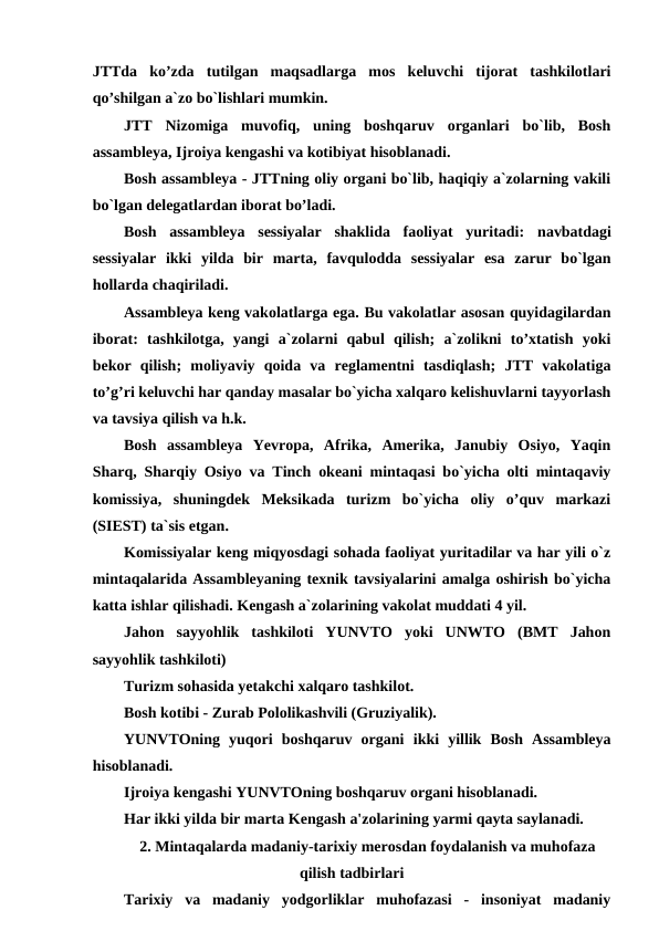 JTTda  ko’zda  tutilgan  maqsadlarga  mos  keluvchi  tijorat  tashkilotlari
qo’shilgan a`zo bo`lishlari mumkin. 
JTT  Nizomiga  muvofiq,  uning  boshqaruv  organlari  bo`lib,  Bosh
assambleya, Ijroiya kengashi va kotibiyat hisoblanadi.
Bosh assambleya - JTTning oliy organi bo`lib, haqiqiy a`zolarning vakili
bo`lgan delegatlardan iborat bo’ladi.
Bosh  assambleya  sessiyalar  shaklida  faoliyat  yuritadi:  navbatdagi
sessiyalar  ikki  yilda  bir  marta,  favqulodda  sessiyalar  esa  zarur  bo`lgan
hollarda chaqiriladi. 
Assambleya keng vakolatlarga ega. Bu vakolatlar asosan quyidagilardan
iborat:  tashkilotga,  yangi  a`zolarni  qabul  qilish;  a`zolikni  to’xtatish  yoki
bekor  qilish;  moliyaviy  qoida  va  reglamentni  tasdiqlash;  JTT  vakolatiga
to’g’ri keluvchi har qanday masalar bo`yicha xalqaro kelishuvlarni tayyorlash
va tavsiya qilish va h.k.
Bosh  assambleya  Yevropa,  Afrika,  Amerika,  Janubiy  Osiyo,  Yaqin
Sharq, Sharqiy Osiyo va Tinch okeani mintaqasi bo`yicha olti mintaqaviy
komissiya,  shuningdek  Meksikada  turizm  bo`yicha  oliy  o’quv  markazi
(SIEST) ta`sis etgan.
Komissiyalar keng miqyosdagi sohada faoliyat yuritadilar va har yili o`z
mintaqalarida Assambleyaning texnik tavsiyalarini amalga oshirish bo`yicha
katta ishlar qilishadi. Kengash a`zolarining vakolat muddati 4 yil.
Jahon  sayyohlik  tashkiloti  YUNVTO  yoki  UNWTO  (BMT  Jahon
sayyohlik tashkiloti) 
Turizm sohasida yetakchi xalqaro tashkilot.
Bosh kotibi - Zurab Pololikashvili (Gruziyalik).
YUNVTOning  yuqori  boshqaruv  organi  ikki  yillik  Bosh  Assambleya
hisoblanadi. 
Ijroiya kengashi YUNVTOning boshqaruv organi hisoblanadi.
Har ikki yilda bir marta Kengash a'zolarining yarmi qayta saylanadi. 
2. Mintaqalarda madaniy-tarixiy merosdan foydalanish va muhofaza
qilish tadbirlari
Tarixiy  va  madaniy  yodgorliklar  muhofazasi  -  insoniyat  madaniy
