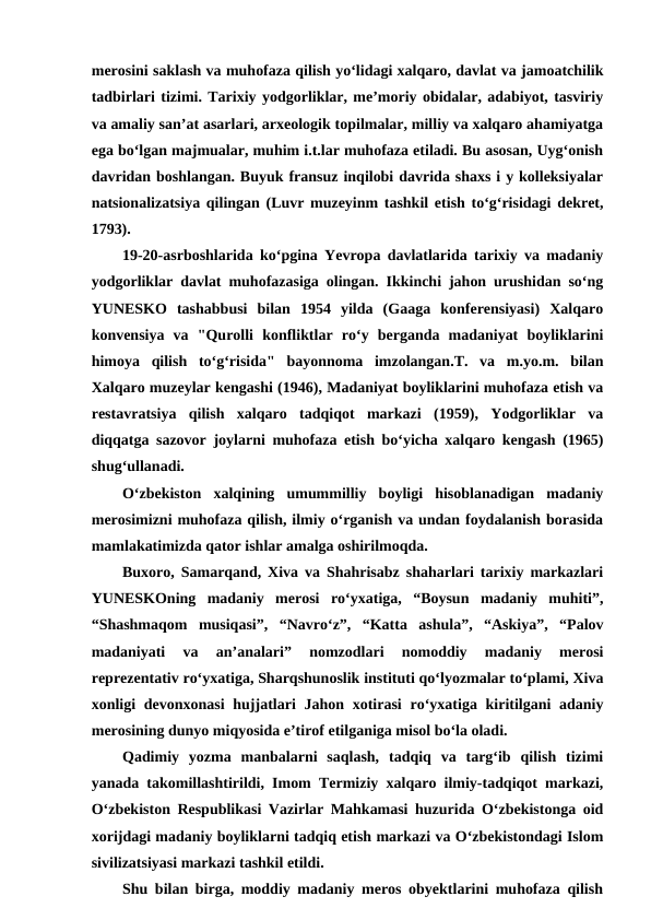 merosini saklash va muhofaza qilish yoʻlidagi xalqaro, davlat va jamoatchilik
tadbirlari tizimi. Tarixiy yodgorliklar, meʼmoriy obidalar, adabiyot, tasviriy
va amaliy sanʼat asarlari, arxeologik topilmalar, milliy va xalqaro ahamiyatga
ega boʻlgan majmualar, muhim i.t.lar muhofaza etiladi. Bu asosan, Uygʻonish
davridan boshlangan. Buyuk fransuz inqilobi davrida shaxs i y kolleksiyalar
natsionalizatsiya qilingan (Luvr muzeyinm tashkil etish toʻgʻrisidagi dekret,
1793). 
19-20-asrboshlarida koʻpgina Yevropa davlatlarida tarixiy va madaniy
yodgorliklar davlat muhofazasiga olingan. Ikkinchi jahon urushidan soʻng
YUNESKO  tashabbusi  bilan  1954  yilda  (Gaaga  konferensiyasi)  Xalqaro
konvensiya  va  "Qurolli  konfliktlar  roʻy  berganda  madaniyat  boyliklarini
himoya  qilish  toʻgʻrisida"  bayonnoma  imzolangan.T.  va  m.yo.m.  bilan
Xalqaro muzeylar kengashi (1946), Madaniyat boyliklarini muhofaza etish va
restavratsiya  qilish  xalqaro  tadqiqot  markazi  (1959),  Yodgorliklar  va
diqqatga sazovor joylarni muhofaza etish boʻyicha xalqaro kengash (1965)
shugʻullanadi.
O‘zbekiston  xalqining  umummilliy  boyligi  hisoblanadigan  madaniy
merosimizni muhofaza qilish, ilmiy o‘rganish va undan foydalanish borasida
mamlakatimizda qator ishlar amalga oshirilmoqda.
Buxoro, Samarqand, Xiva va Shahrisabz shaharlari tarixiy markazlari
YUNESKOning  madaniy  merosi  ro‘yxatiga,  “Boysun  madaniy  muhiti”,
“Shashmaqom  musiqasi”,  “Navro‘z”,  “Katta  ashula”,  “Askiya”,  “Palov
madaniyati  va  an’analari”  nomzodlari  nomoddiy  madaniy  merosi
reprezentativ ro‘yxatiga, Sharqshunoslik instituti qo‘lyozmalar to‘plami, Xiva
xonligi  devonxonasi  hujjatlari  Jahon xotirasi  ro‘yxatiga kiritilgani  adaniy
merosining dunyo miqyosida e’tirof etilganiga misol bo‘la oladi.
Qadimiy  yozma  manbalarni  saqlash,  tadqiq  va  targ‘ib  qilish  tizimi
yanada takomillashtirildi, Imom Termiziy xalqaro ilmiy-tadqiqot markazi,
O‘zbekiston Respublikasi Vazirlar Mahkamasi huzurida O‘zbekistonga oid
xorijdagi madaniy boyliklarni tadqiq etish markazi va O‘zbekistondagi Islom
sivilizatsiyasi markazi tashkil etildi.
Shu bilan birga, moddiy madaniy meros obyektlarini muhofaza qilish
