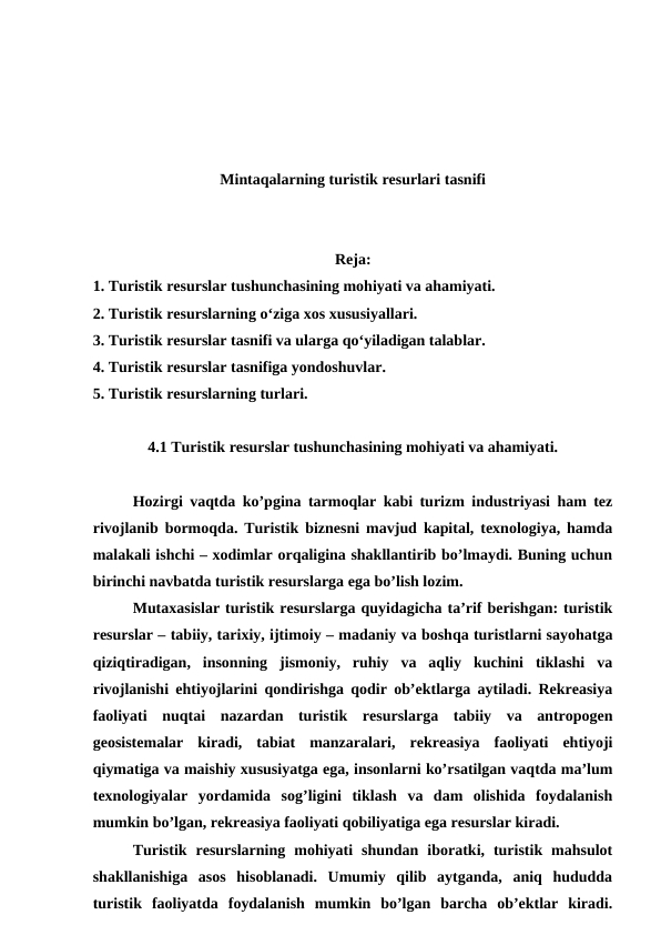 Mintaqalarning turistik resurlari tasnifi
Reja:
1. Turistik resurslar tushunchasining mohiyati va ahamiyati.
2. Turistik resurslarning o‘ziga xos xususiyallari.
3. Turistik resurslar tasnifi va ularga qo‘yiladigan talablar.
4. Turistik resurslar tasnifiga yondoshuvlar.
5. Turistik resurslarning turlari.
4.1 Turistik resurslar tushunchasining mohiyati va ahamiyati.
Hozirgi vaqtda ko’pgina tarmoqlar kabi turizm industriyasi ham tez
rivojlanib bormoqda. Turistik biznesni mavjud kapital, texnologiya, hamda
malakali ishchi – xodimlar orqaligina shakllantirib bo’lmaydi. Buning uchun
birinchi navbatda turistik resurslarga ega bo’lish lozim.
Mutaxasislar turistik resurslarga quyidagicha ta’rif berishgan: turistik
resurslar – tabiiy, tarixiy, ijtimoiy – madaniy va boshqa turistlarni sayohatga
qiziqtiradigan,  insonning  jismoniy,  ruhiy  va  aqliy  kuchini  tiklashi  va
rivojlanishi ehtiyojlarini qondirishga qodir ob’ektlarga aytiladi. Rekreasiya
faoliyati  nuqtai  nazardan  turistik  resurslarga  tabiiy  va  antropogen
geosistemalar  kiradi,  tabiat  manzaralari,  rekreasiya  faoliyati  ehtiyoji
qiymatiga va maishiy xususiyatga ega, insonlarni ko’rsatilgan vaqtda ma’lum
texnologiyalar  yordamida  sog’ligini  tiklash  va  dam  olishida  foydalanish
mumkin bo’lgan, rekreasiya faoliyati qobiliyatiga ega resurslar kiradi.
Turistik  resurslarning  mohiyati  shundan  iboratki,  turistik  mahsulot
shakllanishiga  asos  hisoblanadi.  Umumiy  qilib  aytganda,  aniq  hududda
turistik  faoliyatda  foydalanish  mumkin  bo’lgan  barcha  ob’ektlar  kiradi.
