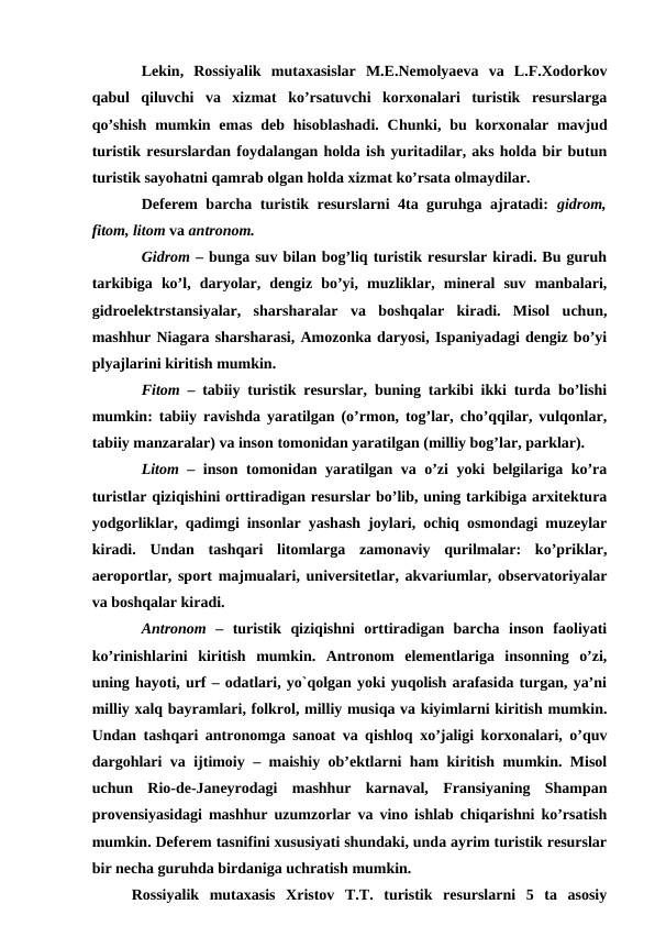 Lekin,  Rossiyalik  mutaxasislar  M.E.Nemolyaeva  va  L.F.Xodorkov
qabul  qiluvchi  va  xizmat  ko’rsatuvchi  korxonalari  turistik  resurslarga
qo’shish  mumkin emas  deb hisoblashadi.  Chunki, bu korxonalar mavjud
turistik resurslardan foydalangan holda ish yuritadilar, aks holda bir butun
turistik sayohatni qamrab olgan holda xizmat ko’rsata olmaydilar.
Deferem barcha turistik resurslarni 4ta guruhga ajratadi:  gidrom,
fitom, litom va antronom.
Gidrom – bunga suv bilan bog’liq turistik resurslar kiradi. Bu guruh
tarkibiga  ko’l,  daryolar,  dengiz  bo’yi,  muzliklar,  mineral  suv  manbalari,
gidroelektrstansiyalar,  sharsharalar  va  boshqalar  kiradi.  Misol  uchun,
mashhur Niagara sharsharasi, Amozonka daryosi, Ispaniyadagi dengiz bo’yi
plyajlarini kiritish mumkin.
Fitom – tabiiy turistik resurslar, buning tarkibi ikki turda bo’lishi
mumkin: tabiiy ravishda yaratilgan (o’rmon, tog’lar, cho’qqilar, vulqonlar,
tabiiy manzaralar) va inson tomonidan yaratilgan (milliy bog’lar, parklar).
Litom – inson tomonidan yaratilgan va o’zi yoki belgilariga ko’ra
turistlar qiziqishini orttiradigan resurslar bo’lib, uning tarkibiga arxitektura
yodgorliklar, qadimgi insonlar yashash joylari, ochiq osmondagi muzeylar
kiradi.  Undan  tashqari  litomlarga  zamonaviy  qurilmalar:  ko’priklar,
aeroportlar, sport majmualari, universitetlar, akvariumlar, observatoriyalar
va boshqalar kiradi.
Antronom –  turistik  qiziqishni  orttiradigan  barcha  inson  faoliyati
ko’rinishlarini  kiritish  mumkin.  Antronom  elementlariga  insonning  o’zi,
uning hayoti, urf – odatlari, yo`qolgan yoki yuqolish arafasida turgan, ya’ni
milliy xalq bayramlari, folkrol, milliy musiqa va kiyimlarni kiritish mumkin.
Undan tashqari antronomga sanoat va qishloq xo’jaligi korxonalari, o’quv
dargohlari va ijtimoiy – maishiy ob’ektlarni ham kiritish mumkin. Misol
uchun  Rio-de-Janeyrodagi  mashhur  karnaval,  Fransiyaning  Shampan
provensiyasidagi mashhur uzumzorlar va vino ishlab chiqarishni ko’rsatish
mumkin. Deferem tasnifini xususiyati shundaki, unda ayrim turistik resurslar
bir necha guruhda birdaniga uchratish mumkin. 
Rossiyalik  mutaxasis  Xristov  T.T.  turistik  resurslarni  5  ta  asosiy

