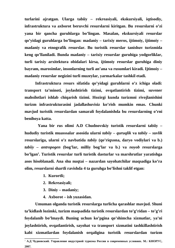 turlarini  ajratgan.  Ularga  tabiiy  –  rekreasiyali,  ekskursiyali,  iqtisodiy,
infrastruktura va axborot beruvchi resurslarni kiritgan. Bu resurslarni o’zi
yana  bir  qancha  guruhlarga  bo’lingan.  Masalan,  ekskursiyali  resurslar
qo’yidagi guruhlarga bo’lingan: madaniy – tarixiy meros, ijtimoiy, ijtimoiy –
madaniy va etnografik resurslar. Bu turistik resurslar tanishuv turizmida
keng qo’llaniladi. Bunda madaniy – tarixiy resurslar guruhiga yodgorliklar,
turli tarixiy arxitektura obidalari kirsa, ijtimoiy resurslar guruhiga diniy
bayram, marosimlar, insonlarning turli an’ana va rusumlari kiradi. Ijtimoiy –
madaniy resurslar negizini turli muzeylar, yarmarkalar tashkil etadi.
Infrastruktura resurs  sifatida qo’yidagi guruhlarni o’z ichiga oladi:
transport  ta’minoti,  joylashtirish  tizimi,  ovqatlantirish  tizimi,  suvener
mahsilotlari ishlab chiqarish tizimi. Hozirgi kunda turizmni rivojlanishini
turizm  infrastrukturasini  jadallashuvisiz  ko’rish  mumkin  emas.  Chunki
mavjud turistik resurslardan samarali foydalanishda bu resurslarning o’rni
benihoya katta.
Yana bir rus olimi  A.D  Chudnovskiy  turistik resurslarni  tabiiy –
hududiy turistik muasssalar asosida ularni tabiiy – quruqlik va tabiiy – suvlik
resurslariga, ularni o’z navbatida  tabiiy (qo’riqxona, daryo vodiylari va b.)
tabiiy  –  antropogen (bog’lar,  milliy  bog’lar  va  b.)  va  noyob  resurslarga
bo’lgan1. Turistik resurslar turli turistik dasturlar va marshrutlar yaratishga
asos hisoblanadi. Ana shu nuqtai – nazardan sayohatchilar maqsadiga ko’ra
olim, resurslarni shartli ravishda 4 ta guruhga bo’lishni taklif etgan:
1. Kurortli;
2. Rekreasiyali;
3. Diniy – madaniy;
4. Axborot – ish yuzasidan.
Umuman olganda turistik resurslarga turlicha qarashlar mavjud. Shuni
ta’kidlash lozimki, turizm maqsadida turistik resurslardan to’g’ridan – to’g’ri
foydalanib bo’lmaydi. Buning uchun ko’pgina qo’shimcha xizmatlar, ya’ni
joylashtirish, ovqatlantirish, sayohat va transport xizmatini tashkillashtirish
kabi  xizmatlardan  foydalanish  orqaligina  turistik  resurslardan  turizm
1 А.Д Чудновский. Управление индустрией туризма России в современных условиях. М.: КНОРУС,
2007.
