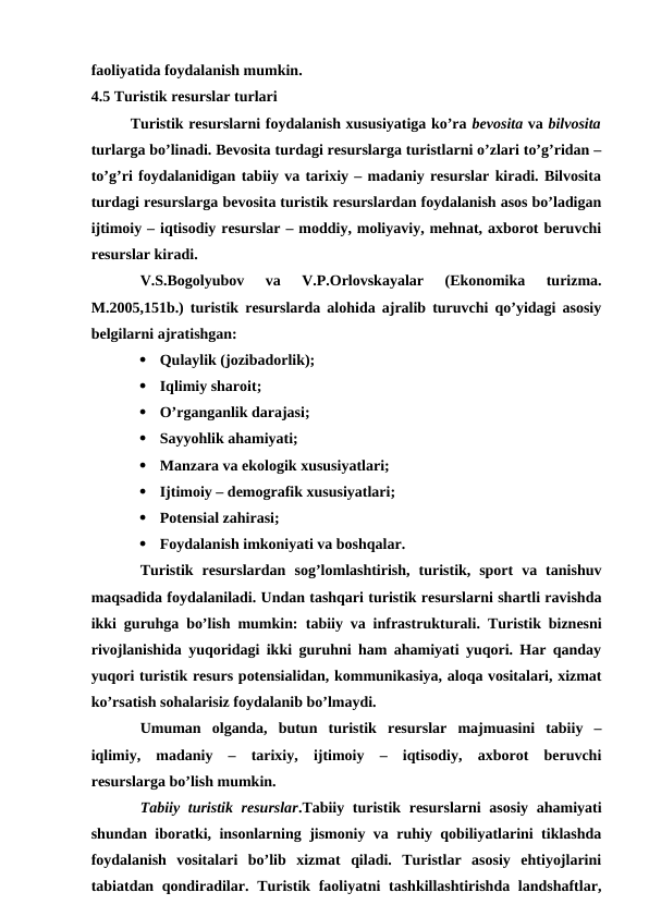faoliyatida foydalanish mumkin.
4.5 Turistik resurslar turlari
Turistik resurslarni foydalanish xususiyatiga ko’ra bevosita va bilvosita
turlarga bo’linadi. Bevosita turdagi resurslarga turistlarni o’zlari to’g’ridan –
to’g’ri foydalanidigan tabiiy va tarixiy – madaniy resurslar kiradi. Bilvosita
turdagi resurslarga bevosita turistik resurslardan foydalanish asos bo’ladigan
ijtimoiy – iqtisodiy resurslar – moddiy, moliyaviy, mehnat, axborot beruvchi
resurslar kiradi.
V.S.Bogolyubov  va  V.P.Orlovskayalar  (Ekonomika  turizma.
M.2005,151b.) turistik resurslarda alohida ajralib turuvchi qo’yidagi asosiy
belgilarni ajratishgan:

Qulaylik (jozibadorlik);

Iqlimiy sharoit;

O’rganganlik darajasi;

Sayyohlik ahamiyati;

Manzara va ekologik xususiyatlari;

Ijtimoiy – demografik xususiyatlari;

Potensial zahirasi;

Foydalanish imkoniyati va boshqalar.
Turistik  resurslardan  sog’lomlashtirish,  turistik,  sport  va  tanishuv
maqsadida foydalaniladi. Undan tashqari turistik resurslarni shartli ravishda
ikki guruhga bo’lish mumkin:  tabiiy va infrastrukturali.  Turistik biznesni
rivojlanishida yuqoridagi ikki guruhni ham ahamiyati yuqori. Har qanday
yuqori turistik resurs potensialidan, kommunikasiya, aloqa vositalari, xizmat
ko’rsatish sohalarisiz foydalanib bo’lmaydi.
Umuman  olganda,  butun  turistik  resurslar  majmuasini  tabiiy  –
iqlimiy,  madaniy  –  tarixiy,  ijtimoiy  –  iqtisodiy,  axborot  beruvchi
resurslarga bo’lish mumkin.
Tabiiy turistik resurslar.Tabiiy turistik resurslarni  asosiy  ahamiyati
shundan iboratki, insonlarning jismoniy va ruhiy qobiliyatlarini tiklashda
foydalanish  vositalari  bo’lib  xizmat  qiladi.  Turistlar  asosiy  ehtiyojlarini
tabiatdan qondiradilar. Turistik faoliyatni  tashkillashtirishda landshaftlar,
