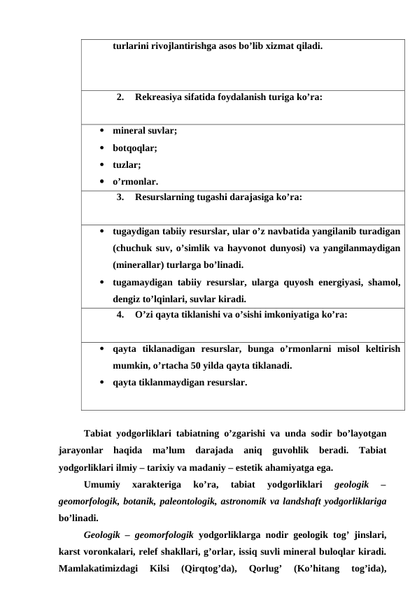 turlarini rivojlantirishga asos bo’lib xizmat qiladi.
2.
Rekreasiya sifatida foydalanish turiga ko’ra:

mineral suvlar;

botqoqlar;

tuzlar;

o’rmonlar.
3.
Resurslarning tugashi darajasiga ko’ra:

tugaydigan tabiiy resurslar, ular o’z navbatida yangilanib turadigan
(chuchuk suv, o’simlik va hayvonot dunyosi) va yangilanmaydigan
(minerallar) turlarga bo’linadi.

tugamaydigan tabiiy resurslar, ularga quyosh energiyasi, shamol,
dengiz to’lqinlari, suvlar kiradi.
4.
O’zi qayta tiklanishi va o’sishi imkoniyatiga ko’ra:

qayta  tiklanadigan  resurslar,  bunga  o’rmonlarni  misol  keltirish
mumkin, o’rtacha 50 yilda qayta tiklanadi.

qayta tiklanmaydigan resurslar.
Tabiat yodgorliklari tabiatning o’zgarishi va unda sodir bo’layotgan
jarayonlar  haqida  ma’lum  darajada  aniq  guvohlik  beradi.  Tabiat
yodgorliklari ilmiy – tarixiy va madaniy – estetik ahamiyatga ega. 
Umumiy  xarakteriga  ko’ra,  tabiat  yodgorliklari
 geologik  –
geomorfologik, botanik, paleontologik, astronomik va landshaft yodgorliklariga
bo’linadi.
Geologik – geomorfologik  yodgorliklarga nodir geologik tog’ jinslari,
karst voronkalari, relef shakllari, g’orlar, issiq suvli mineral buloqlar kiradi.
Mamlakatimizdagi  Kilsi  (Qirqtog’da),  Qorlug’  (Ko’hitang  tog’ida),
