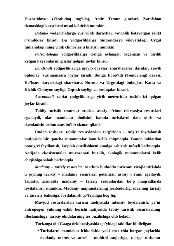 Hazratidovut  (Zirabuloq  tog’ida),  Amir  Temur  g’orlari,  Zarafshon
tizmasidagi karstlarni misol keltirish mumkin.
Botanik yodgorliklarga yuz yillik daraxtlar, yo’qolib ketayotgan relikt
o’simliklar  kiradi.  Bu  yodgorliklarga  Surxondaryo  viloyatidagi,  Urgut
tumanidagi ming yillik chinorlarni kiritish mumkin. 
Poleontologik yodgorliklarga  toshga  aylangan  organizm  va  qirilib
ketgan hayvonlarning izlar qolgan joylar kiradi.
Landshaft yodgorliklariga ajoyib qoyalar, sharsharalar, daralar, ajoyib
buloqlar, xushmanzara joylar kiradi. Bunga Ilono’tdi (Temurlang) darasi,
Ko’ksuv  daryosidagi  sharshara,  Nurota  va  Urgutdagi  buloqlar,  Katta  va
Kichik Chimyon soyligi, Oqtosh soyligi va boshqalar kiradi.
Astronomik tabiat  yodgrliklariga  yirik  meteoritlar  tushib  izi  qolgan
joylar kiradi. 
Tabiiy turistik resurslar  orasida asosiy o’rinni rekreasiya resurslari
egallaydi,  ular  mamlakat  aholisini,  hamda  turistlarni  dam  olishi  va
davolanishi uchun asos bo’lib xizmat qiladi.
Undan  tashqari  tabiiy  resurslardan  to’g’ridan  –  to’g’ri  foydalanish
natijasida bir qancha muammolar ham kelib chiqmoqda. Bunda tabiatdan
noto’g’ri foydlanish, ko’plab qurilishlarni amalga oshirish tufayli bo’lmoqda.
Natijada  ekosistemalar  muvozanati  buzilib,  ekologik  muammolarni  kelib
chiqishiga sabab bo’lmoqda.
Madaniy – tarixiy resurslar. Ma’lum hududda turizmni rivojlantirishda
u joyning tarixiy – madaniy resurslari  potensiali  asosiy o`rinni egallaydi.
Turistik  xizmatda  madaniy  –  tarixiy  resurslardan  ko’p  maqsadlarda
foydalanish mumkin. Madaniy majmualarning jozibadorligi ularning tarixiy
va tasviriy bahosiga, foydalanish qo’layliliga bog’liq.
Mavjud  resurslardan  turizm  faoliyatida  intensiv  foydalanish,  ya’ni
antropogen  yukning  oshib  borishi  natijasida  tabiiy  turistik  resurslarning
ifloslanishiga, tarixiy obidalarning tez buzilishiga olib keladi.
Turizmga oid Gaaga deklarasiyasida qo’yidagi takliflar bildirilgan:
 Turistlarni mamlakat ichkarisida yoki chet elda borgan joylarida
madaniy  meros  va  atrof  –  muhitni  saqlashga,  ularga  nisbatan
