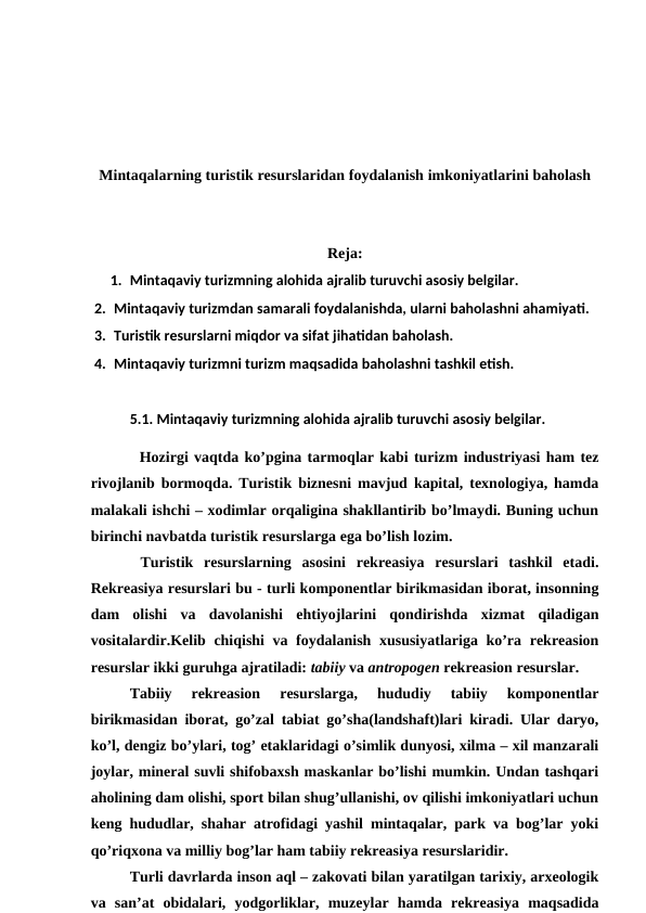 Mintaqalarning turistik resurslaridan foydalanish imkoniyatlarini baholash
Reja:
1. Mintaqaviy turizmning alohida ajralib turuvchi asosiy belgilar. 
2. Mintaqaviy turizmdan samarali foydalanishda, ularni baholashni ahamiyati. 
3. Turistik resurslarni miqdor va sifat jihatidan baholash. 
4. Mintaqaviy turizmni turizm maqsadida baholashni tashkil etish.
5.1. Mintaqaviy turizmning alohida ajralib turuvchi asosiy belgilar.
Hozirgi vaqtda ko’pgina tarmoqlar kabi turizm industriyasi ham tez
rivojlanib bormoqda. Turistik biznesni mavjud kapital, texnologiya, hamda
malakali ishchi – xodimlar orqaligina shakllantirib bo’lmaydi. Buning uchun
birinchi navbatda turistik resurslarga ega bo’lish lozim.
 Turistik  resurslarning  asosini  rekreasiya  resurslari  tashkil  etadi.
Rekreasiya resurslari bu - turli komponentlar birikmasidan iborat, insonning
dam  olishi  va  davolanishi  ehtiyojlarini  qondirishda  xizmat  qiladigan
vositalardir.Kelib chiqishi  va foydalanish xususiyatlariga ko’ra rekreasion
resurslar ikki guruhga ajratiladi: tabiiy va antropogen rekreasion resurslar.
Tabiiy  rekreasion  resurslarga,  hududiy  tabiiy  komponentlar
birikmasidan iborat, go’zal tabiat go’sha(landshaft)lari kiradi. Ular daryo,
ko’l, dengiz bo’ylari, tog’ etaklaridagi o’simlik dunyosi, xilma – xil manzarali
joylar, mineral suvli shifobaxsh maskanlar bo’lishi mumkin. Undan tashqari
aholining dam olishi, sport bilan shug’ullanishi, ov qilishi imkoniyatlari uchun
keng hududlar, shahar atrofidagi yashil mintaqalar, park va bog’lar yoki
qo’riqxona va milliy bog’lar ham tabiiy rekreasiya resurslaridir.
Turli davrlarda inson aql – zakovati bilan yaratilgan tarixiy, arxeologik
va  san’at  obidalari,  yodgorliklar,  muzeylar  hamda  rekreasiya  maqsadida

