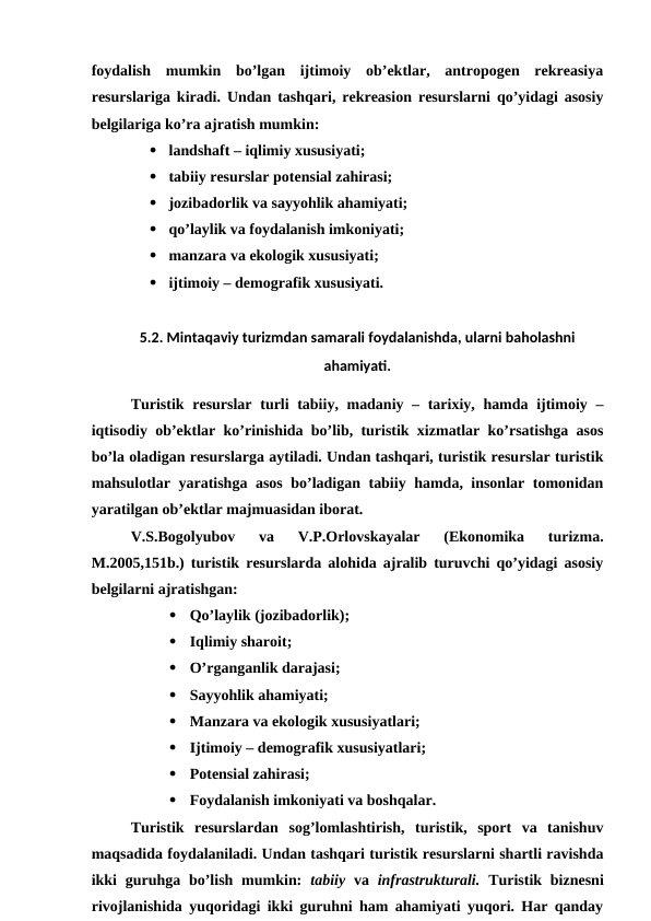 foydalish  mumkin  bo’lgan  ijtimoiy  ob’ektlar,  antropogen  rekreasiya
resurslariga kiradi. Undan tashqari, rekreasion resurslarni qo’yidagi asosiy
belgilariga ko’ra ajratish mumkin:
 landshaft – iqlimiy xususiyati;
 tabiiy resurslar potensial zahirasi;
 jozibadorlik va sayyohlik ahamiyati;
 qo’laylik va foydalanish imkoniyati;
 manzara va ekologik xususiyati;
 ijtimoiy – demografik xususiyati.  
5.2. Mintaqaviy turizmdan samarali foydalanishda, ularni baholashni
ahamiyati.
Turistik resurslar  turli tabiiy, madaniy – tarixiy, hamda ijtimoiy –
iqtisodiy ob’ektlar ko’rinishida bo’lib, turistik xizmatlar ko’rsatishga asos
bo’la oladigan resurslarga aytiladi. Undan tashqari, turistik resurslar turistik
mahsulotlar yaratishga asos bo’ladigan tabiiy hamda, insonlar tomonidan
yaratilgan ob’ektlar majmuasidan iborat.
V.S.Bogolyubov  va  V.P.Orlovskayalar  (Ekonomika  turizma.
M.2005,151b.) turistik resurslarda alohida ajralib turuvchi qo’yidagi asosiy
belgilarni ajratishgan:

Qo’laylik (jozibadorlik);

Iqlimiy sharoit;

O’rganganlik darajasi;

Sayyohlik ahamiyati;

Manzara va ekologik xususiyatlari;

Ijtimoiy – demografik xususiyatlari;

Potensial zahirasi;

Foydalanish imkoniyati va boshqalar.
Turistik  resurslardan  sog’lomlashtirish,  turistik,  sport  va  tanishuv
maqsadida foydalaniladi. Undan tashqari turistik resurslarni shartli ravishda
ikki  guruhga bo’lish  mumkin:  tabiiy va  infrastrukturali. Turistik biznesni
rivojlanishida yuqoridagi ikki guruhni ham ahamiyati yuqori. Har qanday

