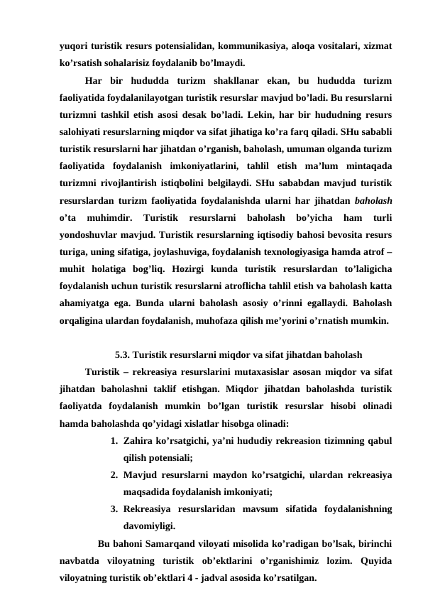 yuqori turistik resurs potensialidan, kommunikasiya, aloqa vositalari, xizmat
ko’rsatish sohalarisiz foydalanib bo’lmaydi.
Har  bir  hududda  turizm  shakllanar  ekan,  bu  hududda  turizm
faoliyatida foydalanilayotgan turistik resurslar mavjud bo’ladi. Bu resurslarni
turizmni tashkil etish asosi desak bo’ladi. Lekin, har bir hududning resurs
salohiyati resurslarning miqdor va sifat jihatiga ko’ra farq qiladi. SHu sababli
turistik resurslarni har jihatdan o’rganish, baholash, umuman olganda turizm
faoliyatida  foydalanish  imkoniyatlarini,  tahlil  etish  ma’lum  mintaqada
turizmni rivojlantirish istiqbolini belgilaydi. SHu sababdan mavjud turistik
resurslardan turizm faoliyatida foydalanishda ularni har jihatdan  baholash
o’ta  muhimdir.  Turistik  resurslarni  baholash  bo’yicha  ham  turli
yondoshuvlar mavjud. Turistik resurslarning iqtisodiy bahosi bevosita resurs
turiga, uning sifatiga, joylashuviga, foydalanish texnologiyasiga hamda atrof –
muhit  holatiga  bog’liq.  Hozirgi  kunda  turistik  resurslardan  to’laligicha
foydalanish uchun turistik resurslarni atroflicha tahlil etish va baholash katta
ahamiyatga ega. Bunda ularni baholash asosiy o’rinni egallaydi. Baholash
orqaligina ulardan foydalanish, muhofaza qilish me’yorini o’rnatish mumkin. 
5.3. Turistik resurslarni miqdor va sifat jihatdan baholash
Turistik – rekreasiya resurslarini mutaxasislar asosan miqdor va sifat
jihatdan  baholashni  taklif  etishgan.  Miqdor  jihatdan  baholashda  turistik
faoliyatda  foydalanish  mumkin  bo’lgan  turistik  resurslar  hisobi  olinadi
hamda baholashda qo’yidagi xislatlar hisobga olinadi:
1. Zahira ko’rsatgichi, ya’ni hududiy rekreasion tizimning qabul
qilish potensiali;
2. Mavjud resurslarni maydon ko’rsatgichi, ulardan rekreasiya
maqsadida foydalanish imkoniyati;
3. Rekreasiya  resurslaridan  mavsum  sifatida  foydalanishning
davomiyligi.
Bu bahoni Samarqand viloyati misolida ko’radigan bo’lsak, birinchi
navbatda  viloyatning  turistik  ob’ektlarini  o’rganishimiz  lozim.  Quyida
viloyatning turistik ob’ektlari 4 - jadval asosida ko’rsatilgan. 
