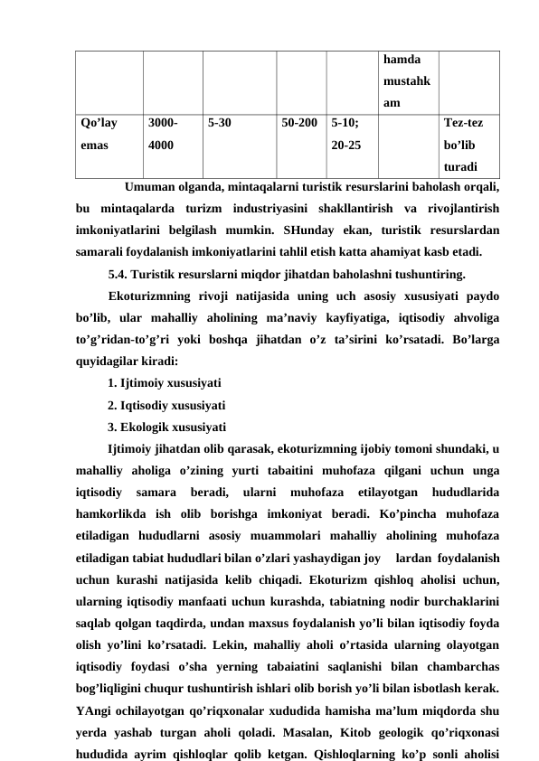 hamda
mustahk
am
Qo’lay
emas
3000-
4000
5-30
50-200
5-10;
20-25
Tez-tez
bo’lib
turadi
Umuman olganda, mintaqalarni turistik resurslarini baholash orqali,
bu  mintaqalarda  turizm  industriyasini  shakllantirish  va  rivojlantirish
imkoniyatlarini  belgilash  mumkin.  SHunday  ekan,  turistik  resurslardan
samarali foydalanish imkoniyatlarini tahlil etish katta ahamiyat kasb etadi. 
5.4. Turistik resurslarni miqdor jihatdan baholashni tushuntiring.
Ekoturizmning  rivoji  natijasida  uning  uch  asosiy  xususiyati  paydo
bo’lib,  ular  mahalliy  aholining  ma’naviy  kayfiyatiga,  iqtisodiy  ahvoliga
to’g’ridan-to’g’ri  yoki  boshqa  jihatdan  o’z  ta’sirini  ko’rsatadi.  Bo’larga
quyidagilar kiradi:
1. Ijtimoiy xususiyati
2. Iqtisodiy xususiyati
3. Ekologik xususiyati
Ijtimoiy jihatdan olib qarasak, ekoturizmning ijobiy tomoni shundaki, u
mahalliy  aholiga  o’zining  yurti  tabaitini  muhofaza  qilgani  uchun  unga
iqtisodiy  samara  beradi,  ularni  muhofaza  etilayotgan  hududlarida
hamkorlikda  ish  olib  borishga  imkoniyat  beradi.  Ko’pincha  muhofaza
etiladigan  hududlarni  asosiy  muammolari  mahalliy  aholining  muhofaza
etiladigan tabiat hududlari bilan o’zlari yashaydigan joy
lardan foydalanish
uchun kurashi  natijasida  kelib chiqadi. Ekoturizm  qishloq aholisi  uchun,
ularning iqtisodiy manfaati uchun kurashda, tabiatning nodir burchaklarini
saqlab qolgan taqdirda, undan maxsus foydalanish yo’li bilan iqtisodiy foyda
olish yo’lini ko’rsatadi. Lekin, mahalliy aholi o’rtasida ularning olayotgan
iqtisodiy  foydasi  o’sha  yerning  tabaiatini  saqlanishi  bilan  chambarchas
bog’liqligini chuqur tushuntirish ishlari olib borish yo’li bilan isbotlash kerak.
YAngi ochilayotgan qo’riqxonalar xududida hamisha ma’lum miqdorda shu
yerda  yashab  turgan  aholi  qoladi.  Masalan,  Kitob  geologik  qo’riqxonasi
hududida ayrim qishloqlar qolib ketgan. Qishloqlarning ko’p sonli aholisi
