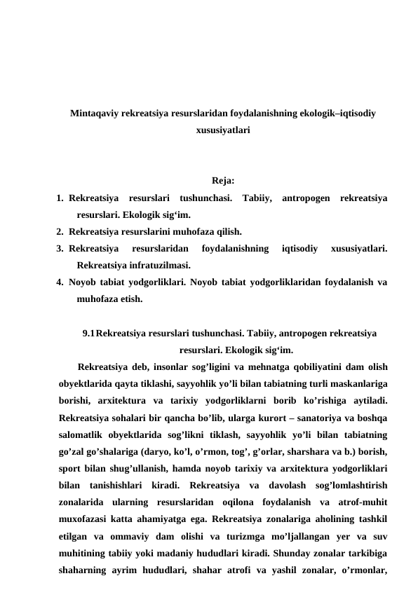 Mintaqaviy rekreatsiya resurslaridan foydalanishning ekologik–iqtisodiy
xususiyatlari
Reja:
1. Rekreatsiya  resurslari  tushunchasi.  Tabiiy,  antropogen  rekreatsiya
resurslari. Ekologik sig‘im. 
2. Rekreatsiya resurslarini muhofaza qilish. 
3. Rekreatsiya  resurslaridan  foydalanishning  iqtisodiy  xususiyatlari.
Rekreatsiya infratuzilmasi. 
4. Noyob tabiat yodgorliklari. Noyob tabiat yodgorliklaridan foydalanish va
muhofaza etish.
9.1Rekreatsiya resurslari tushunchasi. Tabiiy, antropogen rekreatsiya
resurslari. Ekologik sig‘im.
Rekreatsiya deb,  insonlar sog’ligini va mehnatga qobiliyatini dam olish
obyektlarida qayta tiklashi, sayyohlik yo’li bilan tabiatning turli maskanlariga
borishi,  arxitektura va tarixiy yodgorliklarni borib ko’rishiga aytiladi.
Rekreatsiya sohalari bir qancha bo’lib, ularga kurort – sanatoriya va boshqa
salomatlik  obyektlarida  sog’likni  tiklash,  sayyohlik  yo’li  bilan  tabiatning
go’zal go’shalariga (daryo, ko’l, o’rmon, tog’, g’orlar, sharshara va b.) borish,
sport bilan shug’ullanish, hamda noyob tarixiy va arxitektura yodgorliklari
bilan  tanishishlari  kiradi. Rekreatsiya va  davolash  sog’lomlashtirish
zonalarida  ularning  resurslaridan  oqilona  foydalanish  va  atrof-muhit
muxofazasi katta ahamiyatga ega. Rekreatsiya zonalariga aholining tashkil
etilgan  va  ommaviy  dam  olishi  va  turizmga  mo’ljallangan  yer  va  suv
muhitining tabiiy yoki madaniy hududlari kiradi. Shunday zonalar tarkibiga
shaharning  ayrim  hududlari,  shahar  atrofi  va  yashil  zonalar,  o’rmonlar,
