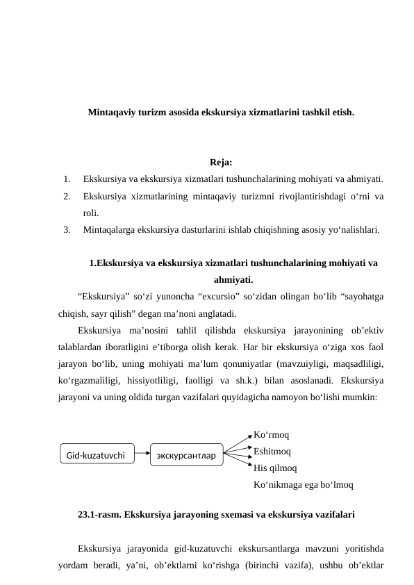 Mintaqaviy turizm asosida ekskursiya xizmatlarini tashkil etish.
Reja:
1.
Ekskursiya va ekskursiya xizmatlari tushunchalarining mohiyati va ahmiyati.
2.
Ekskursiya xizmatlarining mintaqaviy turizmni rivojlantirishdagi o‘rni va
roli. 
3.
Mintaqalarga ekskursiya dasturlarini ishlab chiqishning asosiy yo‘nalishlari.
1.Ekskursiya va ekskursiya xizmatlari tushunchalarining mohiyati va
ahmiyati.
“Ekskursiya” so‘zi yunoncha “excursio” so‘zidan olingan bo‘lib “sayohatga
chiqish, sayr qilish” degan ma’noni anglatadi.
Ekskursiya  ma’nosini  tahlil  qilishda  ekskursiya  jarayonining  ob’ektiv
talablardan iboratligini e’tiborga olish kerak. Har bir ekskursiya o‘ziga xos faol
jarayon bo‘lib, uning mohiyati ma’lum qonuniyatlar (mavzuiyligi, maqsadliligi,
ko‘rgazmaliligi,  hissiyotliligi,  faolligi  va  sh.k.)  bilan  asoslanadi.  Ekskursiya
jarayoni va uning oldida turgan vazifalari quyidagicha namoyon bo‘lishi mumkin:
23.1-rasm. Ekskursiya jarayoning sxemasi va ekskursiya vazifalari
Ekskursiya  jarayonida  gid-kuzatuvchi  ekskursantlarga  mavzuni  yoritishda
yordam  beradi,  ya’ni,  ob’ektlarni  ko‘rishga  (birinchi  vazifa),  ushbu  ob’ektlar
Gid-kuzatuvchi
экскурсантлар
Ko‘rmoq
Eshitmoq
His qilmoq
Ko‘nikmaga ega bo‘lmoq
