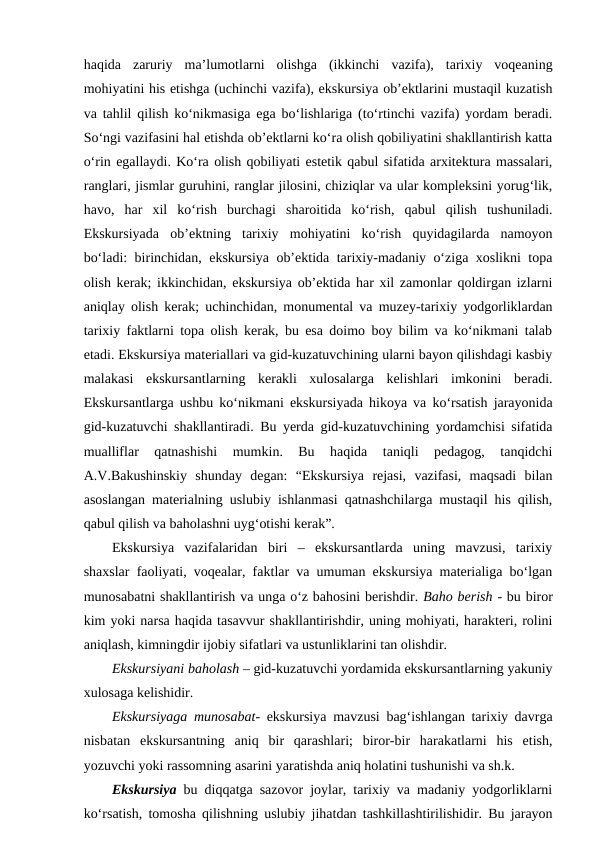 haqida  zaruriy  ma’lumotlarni  olishga  (ikkinchi  vazifa),  tarixiy  voqeaning
mohiyatini his etishga (uchinchi vazifa), ekskursiya ob’ektlarini mustaqil kuzatish
va tahlil qilish ko‘nikmasiga ega bo‘lishlariga (to‘rtinchi vazifa) yordam beradi.
So‘ngi vazifasini hal etishda ob’ektlarni ko‘ra olish qobiliyatini shakllantirish katta
o‘rin egallaydi. Ko‘ra olish qobiliyati estetik qabul sifatida arxitektura massalari,
ranglari, jismlar guruhini, ranglar jilosini, chiziqlar va ular kompleksini yorug‘lik,
havo,  har  xil  ko‘rish  burchagi  sharoitida  ko‘rish,  qabul  qilish  tushuniladi.
Ekskursiyada  ob’ektning  tarixiy  mohiyatini  ko‘rish  quyidagilarda  namoyon
bo‘ladi: birinchidan, ekskursiya ob’ektida tarixiy-madaniy o‘ziga xoslikni topa
olish kerak; ikkinchidan, ekskursiya ob’ektida har xil zamonlar qoldirgan izlarni
aniqlay olish kerak; uchinchidan, monumental va muzey-tarixiy yodgorliklardan
tarixiy faktlarni topa olish kerak, bu esa doimo boy bilim va ko‘nikmani talab
etadi. Ekskursiya materiallari va gid-kuzatuvchining ularni bayon qilishdagi kasbiy
malakasi  ekskursantlarning  kerakli  xulosalarga  kelishlari  imkonini  beradi.
Ekskursantlarga ushbu ko‘nikmani ekskursiyada hikoya va ko‘rsatish jarayonida
gid-kuzatuvchi shakllantiradi. Bu yerda gid-kuzatuvchining yordamchisi sifatida
mualliflar  qatnashishi  mumkin.  Bu  haqida  taniqli  pedagog,  tanqidchi
A.V.Bakushinskiy  shunday  degan:  “Ekskursiya  rejasi,  vazifasi,  maqsadi  bilan
asoslangan materialning uslubiy ishlanmasi qatnashchilarga mustaqil his qilish,
qabul qilish va baholashni uyg‘otishi kerak”.
Ekskursiya  vazifalaridan  biri  –  ekskursantlarda  uning  mavzusi,  tarixiy
shaxslar faoliyati, voqealar, faktlar va umuman ekskursiya materialiga bo‘lgan
munosabatni shakllantirish va unga o‘z bahosini berishdir. Baho berish - bu biror
kim yoki narsa haqida tasavvur shakllantirishdir, uning mohiyati, harakteri, rolini
aniqlash, kimningdir ijobiy sifatlari va ustunliklarini tan olishdir.
Ekskursiyani baholash – gid-kuzatuvchi yordamida ekskursantlarning yakuniy
xulosaga kelishidir.
Ekskursiyaga munosabat- ekskursiya mavzusi bag‘ishlangan tarixiy davrga
nisbatan  ekskursantning  aniq  bir  qarashlari;  biror-bir  harakatlarni  his  etish,
yozuvchi yoki rassomning asarini yaratishda aniq holatini tushunishi va sh.k.
Ekskursiya bu diqqatga sazovor joylar, tarixiy va madaniy yodgorliklarni
ko‘rsatish, tomosha qilishning uslubiy jihatdan tashkillashtirilishidir. Bu jarayon
