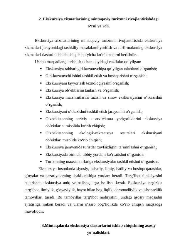 2. Ekskursiya xizmatlarining mintaqaviy turizmni rivojlantirishdagi
o‘rni va roli.
Ekskursiya xizmatlarining mintaqaviy turizmni rivojlantirishda ekskursiya
xizmatlari jarayonidagi tashkiliy masalalarni yoritish va turfirmalarning ekskursiya
xizmatlari dasturini ishlab chiqish bo‘yicha ko‘nikmalarni berishdir.
Ushbu maqsadlarga erishish uchun quyidagi vazifalar qo‘yilgan:

Ekskursiya rahbari gid-kuzatuvchiga qo‘yilgan talablarni o‘rganish;

Gid-kuzatuvchi ishini tashkil etish va boshqarishni o‘rganish;

Ekskursiyani tayyorlash texnologiyasini o‘rganish;

Ekskursiya ob’ektlarini tanlash va o‘rganish;

Ekskursiya marshrutlarini tuzish va sinov ekskursiyasini o‘tkazishni
o‘rganish;

Ekskursiyani o‘tkazishni tashkil etish jarayonini o‘rganish;

O‘zbekistonning  tarixiy  -  arxitektura  yodgorliklarini  ekskursiya
ob’ektlarini misolida ko‘rib chiqish;

O‘zbekistonning  ekologik-rekreatsiya  resurslari  ekskursiyani
ob’ektlari misolida ko‘rib chiqish;

Ekskursiya jarayonida turistlar xavfsizligini ta’minlashni o‘rganish;

Ekskursiyada birinchi tibbiy yordam ko‘rsatishni o‘rganish;

Turizmning maxsus turlariga ekskursiyalar tashkil etishni o‘rganish;.
Ekskursiya insonlarda siyosiy, falsafiy, ilmiy, badiiy va boshqa qarashlar,
g‘oyalar va nazariyalarning shakllanishiga yordam beradi. Targ‘ibot funksiyasini
bajarishda ekskursiya aniq yo‘nalishga ega bo‘lishi kerak. Ekskursiya negizida
targ‘ibot, ilmiylik, g‘oyaviylik, hayot bilan bog‘liqlik, daromadliylik va ishonarlilik
tamoyillari turadi. Bu tamoyillar targ‘ibot mohiyatini, undagi asosiy maqsadni
ajratishga imkon beradi va ularni o‘zaro bog‘liqlikda ko‘rib chiqish maqsadga
muvofiqdir. 
3.Mintaqalarda ekskursiya dasturlarini ishlab chiqishning asosiy
yo‘nalishlari.
