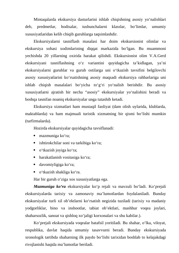 Mintaqalarda ekskursiya dasturlarini ishlab chiqishning asosiy yo‘nalishlari
deb,  predmetlar,  hodisalar,  tushunchalarni  klasslar,  bo‘limlar,  umumiy
xususiyatlaridan kelib chiqib guruhlarga taqsimlashdir. 
Ekskursiyalarni  tasniflash  masalasi  har  doim  ekskursionist  olimlar  va
ekskursiya  sohasi  xodimlarining  diqqat  markazida  bo‘lgan.  Bu  muammoni
yechishda 20 yillarning oxirida harakat  qilishdi. Ekskursionist  olim  V.A.Gerd
ekskursiyani  tasniflashning  o‘z  variantini  quyidagicha  ta’kidlagan,  ya’ni
ekskursiyalarni  guruhlar  va  guruh  ostilarga  uni  o‘tkazish  tavsifini  belgilovchi
asosiy xususiyatlarini ko‘rsatishning asosiy maqsadi ekskursiya rahbarlariga uni
ishlab  chiqish  masalalari  bo‘yicha  to‘g‘ri  yo‘nalish  berishdir.  Bu  asosiy
xususiyatlarni  ajratish  bir  necha  “asosiy”  ekskursiyalar  yo‘nalishini  beradi  va
boshqa tasnifan noaniq ekskursiyalar unga tutashib ketadi.
Ekskursiya xizmatlari ham mustaqil faoliyat (dam olish uylarida, klublarda,
maktablarda) va ham majmuali turistik xizmatning bir qismi bo‘lishi mumkin
(turfirmalarda).
Hozirda ekskursiyalar quyidagicha tavsiflanadi:

mazmuniga ko‘ra;

ishtirokchilar soni va tarkibiga ko‘ra;

o‘tkazish joyiga ko‘ra;

harakatlanish vositasiga ko‘ra;

davomiyligiga ko‘ra;

o‘tkazish shakliga ko‘ra.
Har bir guruh o‘ziga xos xususiyatlarga ega.
Mazmuniga ko‘ra ekskursiyalar ko‘p rejali va mavzuli bo‘ladi. Ko‘prejali
ekskursiyalarda  tarixiy  va  zamonaviy  ma’lumotlardan  foydalaniladi.  Bunday
ekskursiyalar turli xil ob’ektlarni ko‘rsatish negizida tuziladi (tarixiy va madaniy
yodgorliklar,  bino  va  inshootlar,  tabiat  ob’ektlari,  mashhur  voqea  joylari,
shaharsozlik, sanoat va qishloq xo‘jaligi korxonalari va shu kabilar.).
Ko‘prejali ekskursiyada voqealar batafsil yoritiladi. Bu shahar, o‘lka, viloyat,
respublika,  davlat  haqida  umumiy  tasavvurni  beradi.  Bunday  ekskursiyada
xronologik tartibda shaharning ilk paydo bo‘lishi tarixidan boshlab to kelajakdagi
rivojlanishi haqida ma’lumotlar beriladi.
