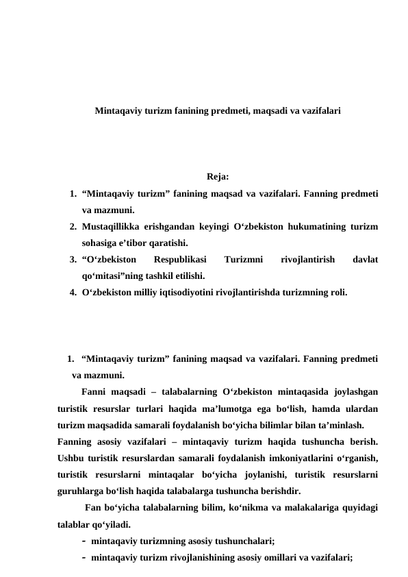 Mintaqaviy turizm fanining predmeti, maqsadi va vazifalari
Reja:
1. “Mintaqaviy turizm” fanining maqsad va vazifalari. Fanning predmeti
va mazmuni.
2. Mustaqillikka erishgandan keyingi O‘zbekiston hukumatining turizm
sohasiga e’tibor qaratishi. 
3. “O‘zbekiston  Respublikasi  Turizmni
 rivojlantirish  davlat
qo‘mitasi”ning tashkil etilishi. 
4. O‘zbekiston milliy iqtisodiyotini rivojlantirishda turizmning roli. 
1. “Mintaqaviy turizm” fanining maqsad va vazifalari. Fanning predmeti
va mazmuni.
Fanni  maqsadi –  talabalarning  O‘zbekiston  mintaqasida  joylashgan
turistik  resurslar  turlari  haqida  ma’lumotga  ega  bo‘lish,  hamda  ulardan
turizm maqsadida samarali foydalanish bo‘yicha bilimlar bilan ta’minlash.
Fanning asosiy vazifalari –  mintaqaviy  turizm  haqida  tushuncha  berish.
Ushbu turistik resurslardan samarali foydalanish imkoniyatlarini o‘rganish,
turistik  resurslarni  mintaqalar  bo‘yicha  joylanishi,  turistik  resurslarni
guruhlarga bo‘lish haqida talabalarga tushuncha berishdir.
 Fan bo‘yicha talabalarning bilim, ko‘nikma va malakalariga quyidagi
talablar qo‘yiladi. 
 mintaqaviy turizmning asosiy tushunchalari; 
 mintaqaviy turizm rivojlanishining asosiy omillari va vazifalari; 
