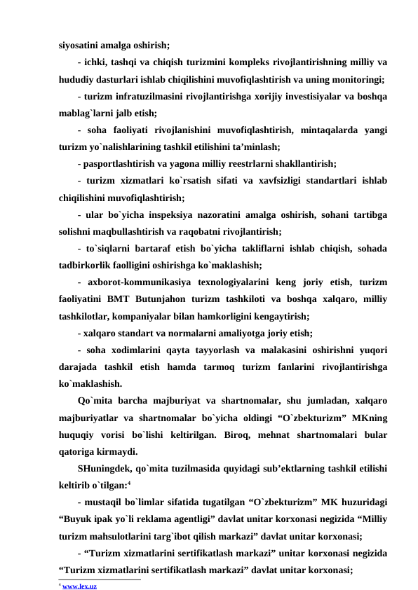 siyosatini amalga oshirish; 
- ichki, tashqi va chiqish turizmini kompleks rivojlantirishning milliy va
hududiy dasturlari ishlab chiqilishini muvofiqlashtirish va uning monitoringi; 
- turizm infratuzilmasini rivojlantirishga xorijiy investisiyalar va boshqa
mablag`larni jalb etish; 
-  soha  faoliyati  rivojlanishini  muvofiqlashtirish,  mintaqalarda  yangi
turizm yo`nalishlarining tashkil etilishini ta’minlash; 
- pasportlashtirish va yagona milliy reestrlarni shakllantirish; 
-  turizm  xizmatlari  ko`rsatish  sifati  va  xavfsizligi  standartlari  ishlab
chiqilishini muvofiqlashtirish; 
- ular bo`yicha inspeksiya nazoratini amalga oshirish, sohani tartibga
solishni maqbullashtirish va raqobatni rivojlantirish; 
- to`siqlarni bartaraf etish bo`yicha takliflarni ishlab chiqish, sohada
tadbirkorlik faolligini oshirishga ko`maklashish; 
-  axborot-kommunikasiya  texnologiyalarini  keng  joriy  etish,  turizm
faoliyatini  BMT  Butunjahon  turizm  tashkiloti  va  boshqa  xalqaro,  milliy
tashkilotlar, kompaniyalar bilan hamkorligini kengaytirish; 
- xalqaro standart va normalarni amaliyotga joriy etish; 
-  soha  xodimlarini  qayta  tayyorlash  va  malakasini  oshirishni  yuqori
darajada  tashkil  etish  hamda  tarmoq  turizm  fanlarini  rivojlantirishga
ko`maklashish.
Qo`mita  barcha  majburiyat  va  shartnomalar,  shu  jumladan,  xalqaro
majburiyatlar  va  shartnomalar  bo`yicha  oldingi  “O`zbekturizm”  MKning
huquqiy  vorisi  bo`lishi  keltirilgan.  Biroq,  mehnat  shartnomalari  bular
qatoriga kirmaydi.
SHuningdek, qo`mita tuzilmasida quyidagi sub’ektlarning tashkil etilishi
keltirib o`tilgan:4 
- mustaqil bo`limlar sifatida tugatilgan “O`zbekturizm” MK huzuridagi
“Buyuk ipak yo`li reklama agentligi” davlat unitar korxonasi negizida “Milliy
turizm mahsulotlarini targ`ibot qilish markazi” davlat unitar korxonasi; 
- “Turizm xizmatlarini sertifikatlash markazi” unitar korxonasi negizida
“Turizm xizmatlarini sertifikatlash markazi” davlat unitar korxonasi; 
4 www.lex.uz 
