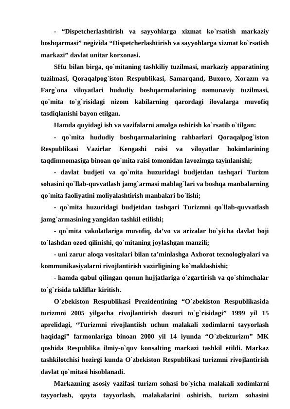 - “Dispetcherlashtirish  va  sayyohlarga  xizmat  ko`rsatish  markaziy
boshqarmasi” negizida “Dispetcherlashtirish va sayyohlarga xizmat ko`rsatish
markazi” davlat unitar korxonasi. 
SHu bilan birga, qo`mitaning tashkiliy tuzilmasi, markaziy apparatining
tuzilmasi, Qoraqalpog`iston Respublikasi, Samarqand, Buxoro, Xorazm va
Farg`ona  viloyatlari  hududiy  boshqarmalarining  namunaviy  tuzilmasi,
qo`mita  to`g`risidagi  nizom  kabilarning  qarordagi  ilovalarga  muvofiq
tasdiqlanishi bayon etilgan.
Hamda quyidagi ish va vazifalarni amalga oshirish ko`rsatib o`tilgan:
-  qo`mita  hududiy  boshqarmalarining  rahbarlari  Qoraqalpog`iston
Respublikasi  Vazirlar  Kengashi  raisi  va  viloyatlar  hokimlarining
taqdimnomasiga binoan qo`mita raisi tomonidan lavozimga tayinlanishi; 
-  davlat  budjeti  va  qo`mita  huzuridagi  budjetdan  tashqari  Turizm
sohasini qo`llab-quvvatlash jamg`armasi mablag`lari va boshqa manbalarning
qo`mita faoliyatini moliyalashtirish manbalari bo`lishi; 
- qo`mita huzuridagi  budjetdan tashqari  Turizmni qo`llab-quvvatlash
jamg`armasining yangidan tashkil etilishi; 
- qo`mita vakolatlariga muvofiq, da’vo va arizalar bo`yicha davlat boji
to`lashdan ozod qilinishi, qo`mitaning joylashgan manzili; 
- uni zarur aloqa vositalari bilan ta’minlashga Axborot texnologiyalari va
kommunikasiyalarni rivojlantirish vazirligining ko`maklashishi; 
- hamda qabul qilingan qonun hujjatlariga o`zgartirish va qo`shimchalar
to`g`risida takliflar kiritish.
O`zbekiston  Respublikasi  Prezidentining  “O`zbekiston  Respublikasida
turizmni  2005  yilgacha  rivojlantirish  dasturi  to`g`risidagi”  1999  yil  15
aprelidagi,  “Turizmni  rivojlantiish  uchun  malakali  xodimlarni  tayyorlash
haqidagi”  farmonlariga  binoan  2000  yil  14  iyunda  “O`zbekturizm”  MK
qoshida Respublika ilmiy-o`quv konsalting markazi tashkil etildi. Markaz
tashkilotchisi hozirgi kunda O`zbekiston Respublikasi turizmni rivojlantirish
davlat qo`mitasi hisoblanadi.
Markazning asosiy vazifasi turizm sohasi bo`yicha malakali xodimlarni
tayyorlash,  qayta  tayyorlash,  malakalarini  oshirish,  turizm  sohasini
