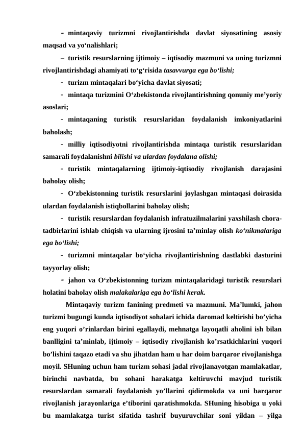  mintaqaviy  turizmni  rivojlantirishda  davlat  siyosatining  asosiy
maqsad va yo‘nalishlari; 
– turistik resurslarning ijtimoiy – iqtisodiy mazmuni va uning turizmni
rivojlantirishdagi ahamiyati to‘g‘risida tasavvurga ega bo‘lishi;
 turizm mintaqalari bo‘yicha davlat siyosati;
 mintaqa turizmini O‘zbekistonda rivojlantirishning qonuniy me’yoriy
asoslari; 
 mintaqaning  turistik  resurslaridan  foydalanish  imkoniyatlarini
baholash; 
 milliy  iqtisodiyotni  rivojlantirishda  mintaqa  turistik  resurslaridan
samarali foydalanishni bilishi va ulardan foydalana olishi;
 turistik  mintaqalarning  ijtimoiy-iqtisodiy  rivojlanish  darajasini
baholay olish;
 O‘zbekistonning turistik resurslarini joylashgan mintaqasi doirasida
ulardan foydalanish istiqbollarini baholay olish;
 turistik resurslardan foydalanish infratuzilmalarini yaxshilash chora-
tadbirlarini ishlab chiqish va ularning ijrosini ta’minlay olish ko‘nikmalariga
ega bo‘lishi; 
 turizmni mintaqalar bo‘yicha rivojlantirishning dastlabki dasturini
tayyorlay olish; 
 jahon va O‘zbekistonning turizm mintaqalaridagi turistik resurslari
holatini baholay olish malakalariga ega bo‘lishi kerak.
Mintaqaviy turizm  fanining predmeti va mazmuni. Ma’lumki, jahon
turizmi bugungi kunda iqtisodiyot sohalari ichida daromad keltirishi bo’yicha
eng yuqori o’rinlardan birini egallaydi, mehnatga layoqatli aholini ish bilan
banlligini ta’minlab, ijtimoiy – iqtisodiy rivojlanish ko’rsatkichlarini yuqori
bo’lishini taqazo etadi va shu jihatdan ham u har doim barqaror rivojlanishga
moyil. SHuning uchun ham turizm sohasi jadal rivojlanayotgan mamlakatlar,
birinchi  navbatda,  bu  sohani  harakatga  keltiruvchi  mavjud  turistik
resurslardan  samarali  foydalanish  yo’llarini  qidirmokda  va  uni  barqaror
rivojlanish jarayonlariga e’tiborini qaratishmokda. SHuning hisobiga u yoki
bu  mamlakatga  turist  sifatida  tashrif  buyuruvchilar  soni  yildan  –  yilga

