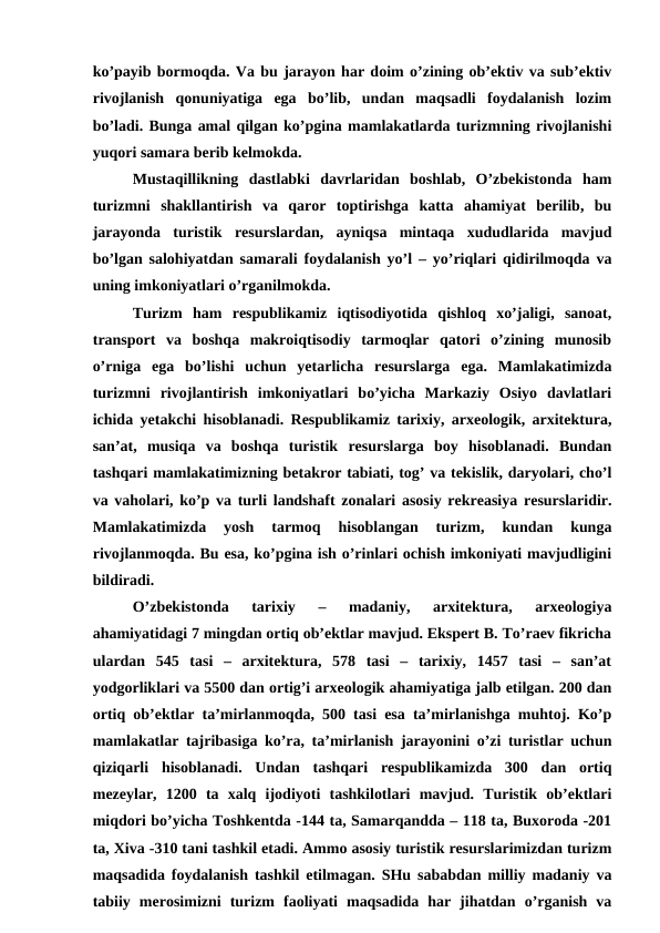 ko’payib bormoqda. Va bu jarayon har doim o’zining ob’ektiv va sub’ektiv
rivojlanish  qonuniyatiga  ega  bo’lib,  undan  maqsadli  foydalanish  lozim
bo’ladi. Bunga amal qilgan ko’pgina mamlakatlarda turizmning rivojlanishi
yuqori samara berib kelmokda. 
Mustaqillikning  dastlabki  davrlaridan  boshlab,  O’zbekistonda  ham
turizmni  shakllantirish  va  qaror  toptirishga  katta  ahamiyat  berilib,  bu
jarayonda  turistik  resurslardan,  ayniqsa  mintaqa  xududlarida  mavjud
bo’lgan salohiyatdan samarali foydalanish yo’l – yo’riqlari qidirilmoqda va
uning imkoniyatlari o’rganilmokda.
Turizm  ham  respublikamiz  iqtisodiyotida  qishloq  xo’jaligi,  sanoat,
transport  va  boshqa  makroiqtisodiy  tarmoqlar  qatori  o’zining  munosib
o’rniga  ega  bo’lishi  uchun  yetarlicha  resurslarga  ega.  Mamlakatimizda
turizmni  rivojlantirish  imkoniyatlari  bo’yicha  Markaziy  Osiyo  davlatlari
ichida yetakchi hisoblanadi. Respublikamiz tarixiy, arxeologik, arxitektura,
san’at,  musiqa  va  boshqa  turistik  resurslarga  boy  hisoblanadi.  Bundan
tashqari mamlakatimizning betakror tabiati, tog’ va tekislik, daryolari, cho’l
va vaholari, ko’p va turli landshaft zonalari asosiy rekreasiya resurslaridir.
Mamlakatimizda  yosh  tarmoq  hisoblangan  turizm,  kundan  kunga
rivojlanmoqda. Bu esa, ko’pgina ish o’rinlari ochish imkoniyati mavjudligini
bildiradi.
O’zbekistonda  tarixiy  –  madaniy,  arxitektura,  arxeologiya
ahamiyatidagi 7 mingdan ortiq ob’ektlar mavjud. Ekspert B. To’raev fikricha
ulardan  545  tasi  –  arxitektura,  578  tasi  –  tarixiy,  1457  tasi  –  san’at
yodgorliklari va 5500 dan ortig’i arxeologik ahamiyatiga jalb etilgan. 200 dan
ortiq ob’ektlar ta’mirlanmoqda, 500 tasi esa ta’mirlanishga muhtoj. Ko’p
mamlakatlar tajribasiga ko’ra, ta’mirlanish jarayonini o’zi turistlar uchun
qiziqarli  hisoblanadi.  Undan  tashqari  respublikamizda  300  dan  ortiq
mezeylar,  1200  ta  xalq  ijodiyoti  tashkilotlari  mavjud.  Turistik  ob’ektlari
miqdori bo’yicha Toshkentda -144 ta, Samarqandda – 118 ta, Buxoroda -201
ta, Xiva -310 tani tashkil etadi. Ammo asosiy turistik resurslarimizdan turizm
maqsadida foydalanish tashkil etilmagan. SHu sababdan milliy madaniy va
tabiiy  merosimizni  turizm  faoliyati  maqsadida  har  jihatdan  o’rganish  va
