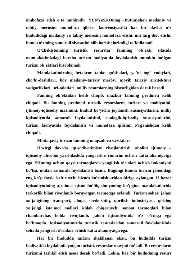 muhofaza etish o’ta muhimdir. YUNYeSKOning «Butunjahon madaniy va
tabiiy  merosini  muhofaza  qilish»  konvensiyasida  har  bir  davlat  o’z
hududidagi madaniy va tabiiy merosini muhofaza etishi, uni targ’ibot etishi,
bunda o’zining samarali siyosatini olib borishi lozimligi ta’kidlanadi.
O’zbekistonning  turistik  resurslar  fanining  ob’ekti  sifatida
mamlakatimizdagi  barcha  turizm  faoliyatida foydalanish mumkin bo’lgan
turizm ob’ektlari hisoblanadi.
Mamlakatimizning  betakror  tabiat  go’shalari,  ya’ni  tog’  vodiylari,
cho’lu-dashtlari,  boy  madaniy-tarixiy  merosi,  ajoyib  tarixiy  arxitektura
yodgorliklari, urf-odatlari, milliy resurslarning bisyorligidan darak beradi.
Fanning  ob’ektidan  kelib  chiqib,  mazkur  fanning  predmeti  kelib
chiqadi.  Bu  fanning  predmeti  turistik  resurslarni,  turlari  va  mohiyatini,
ijtimoiy-iqtisodiy mazmuni, hudud bo’yicha joylanish xususiyatlarini, milliy
iqtisodiyotda  samarali  foydalanishni,  ekologik-iqtisodiy  xususiyatlarini,
turizm  faoliyatida  foydalanish  va  muhofaza  qilishni  o’rganishdan  kelib
chiqadi.
Mintaqaviy turizm fanining maqsadi va vazifalari
Hozirgi  davrda  iqtisodiyotimizni  rivojlantirish,  aholini  ijtimoiy  –
iqtisodiy ahvolini yaxshilashda yangi ish o’rinlarini ochish katta ahamiyatga
ega. SHuning uchun qaysi tarmoqlarda yangi ish o’rinlari ochish imkoniyati
bo’lsa, undan samarali foydalanish lozim. Bugungi kunda turizm jahondagi
eng ko’p foyda keltiruvchi biznes ko’rinishlaridan biriga aylangan. U bozor
iqtisodiyotining ajralmas qismi bo’lib, dunyoning ko’pgina mamlakatlarida
tezkorlik bilan rivojlanib borayotgan tarmoqqa aylandi. Turizm sohasi jahon
xo’jaligining  transport,  aloqa,  savdo-sotiq,  qurilish  industriyasi,  qishloq
xo’jaligi,  iste’mol  mollari  ishlab  chiqaruvchi  sanoat  tarmoqlari  bilan
chambarchas  holda  rivojlanib,  jahon  iqtisodiyotida  o’z  o’rniga  ega
bo’lmoqda. Iqtisodiyotimizda turistik resurslardan  samarali  foydalanishda
sohada yangi ish o’rinlari ochish katta ahamiyatga ega.
Har  bir  hududda  turizm  shakllanar  ekan,  bu  hududda  turizm
faoliyatida foydalanilayotgan turistik resurslar mavjud bo’ladi. Bu resurslarni
turizmni tashkil etish asosi desak bo’ladi. Lekin, har bir hududning resurs
