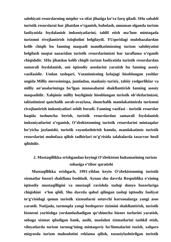 salohiyati resurslarning miqdor va sifat jihatiga ko’ra farq qiladi. SHu sababli
turistik resurslarni har jihatdan o’rganish, baholash, umuman olganda turizm
faoliyatida  foydalanish  imkoniyatlarini,  tahlil  etish  ma’lum  mintaqada
turizmni  rivojlantirish  istiqbolini  belgilaydi.  YUqoridagi  mulohazalardan
kelib  chiqib  bu  fanning  maqsadi  mamlkatimizning  turizm  salohiyatini
belgilash nuqtai nazaridan turistik resurslarimizni har taraflama o’rganib
chiqishdir. SHu jihatdan kelib chiqib turizm faoliyatida turistik resurslardan
samarali  foydalanish,  uni  iqtisodiy  asoslarini  yaratish  bu  fanning  asosiy
vazifasidir.  Undan  tashqari,  Vatanimizning  kelajagi  hisoblangan  yoshlar
ongida Milliy merosimizga, jumladan, madaniy-tariziy, tabiiy yodgorliklar va
milliy  an’analarimizga  bo’lgan  munosabatni  shakllantirish  fanning  asosiy
maqsadidir. Xalqimiz milliy boyligimiz hisoblangan turistik ob’ektlarimizni,
tabiatimizni qanchalik asrab-avaylasa, shunchalik mamlakatimizda turizmni
rivojlantirish imkoniyatlari oshib boradi. Fanning vazifasi - turistik resurslar
haqida  tushuncha  berish,  turistik  resurslardan  samarali  foydalanish
imkoniyatlarini o’rganish, O’zbekistonning turistik resurslarini mintaqalar
bo’yicha joylanishi, turistik rayonlashtirish hamda, mamlakatimiz turistik
resurslarini muhofaza qilish tadbirlari to’g’risida talabalarda tasavvur hosil
qilishdir.
2. Mustaqillikka erishgandan keyingi O‘zbekiston hukumatining turizm
sohasiga e’tibor qaratishi
Mustaqillikka  erishgach, 1991-yildan keyin O‘zbekistonning  turistik
xizmatlar bozori shakllana boshladi. Aynan shu davrda Respublika o‘zining
iqtisodiy  mustaqilligini  va  mustaqil  ravishda  tashqi  dunyo  bozorlariga
chiqishini  e’lon qildi. Shu davrda qabul qilingan tashqi iqtisodiy faoliyat
to‘g‘risidagi  qonun  turistik  xizmatlarni  sotuvchi  korxonalarga  yangi  asos
yaratdi. Natijada, tarmoqda yangi boshqaruv tizimini shakllantirish, turistik
biznesni yuritishga yordamlashadigan qo‘shimcha biznes turlarini yaratish,
sohaga  xizmat  qiladigan  bank,  audit,  maslahat  xizmatlarini  tashkil  etish,
viloyatlarda turizm tarmog‘ining mintaqaviy bo‘linmalarini tuzish, xalqaro
miqyosda  turizm  mahsulotini  reklama  qilish,  xususiylashtirilgan  turistik
