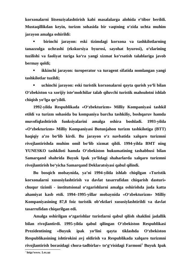 korxonalarni  litsenziyalashtirish  kabi  masalalarga  alohida  e’tibor  berildi.
Mustaqillikdan  keyin,  turizm  sohasida  bir  vaqtning  o‘zida  uchta  muhim
jarayon amalga oshirildi:

 birinchi  jarayon:  eski  tizimdagi  korxona  va  tashkilotlarning
tanazzulga  uchrashi  (ekskursiya  byurosi,  sayohat  byurosi),  o‘zlarining
tuzilishi va faoliyat turiga ko‘ra yangi xizmat ko‘rsatish talablariga javob
bermay qoldi;

 ikkinchi jarayon: turoperator va turagent sifatida nomlangan yangi
tashkilotlar tuzildi;

 uchinchi jarayon: eski turistik korxonalarni qayta qurish yo‘li bilan
O‘zbekiston va xorijiy iste’molchilar talab qiluvchi turistik mahsulotni ishlab
chiqish yo‘lga qo‘yildi.
1992-yilda  Respublikada  «O‘zbekturizm»  Milliy  Kompaniyasi  tashkil
etildi va turizm sohasida bu kompaniya barcha tashkiliy, boshqaruv hamda
muvofiqlashtirish  funksiyalarini  amalga  oshira  boshladi.  1993-yilda
«O‘zbekturizm» Milliy Kompaniyasi Butunjahon turizm tashkilotiga (BTT)
haqiqiy  a’zo  bo‘lib  kirdi.  Bu  jarayon  o‘z  navbatida  xalqaro  turizmni
rivojlantirishda  muhim  omil  bo‘lib  xizmat  qildi.  1994-yilda  BMT  ning
YUNESKO  tashkiloti  hamda  O‘zbekiston  hukumatining  tashabbusi  bilan
Samarqand  shahrida  Buyuk  Ipak  yo‘lidagi  shaharlarda  xalqaro  turizmni
rivojlantirish bo‘yicha Samarqand Deklaratsiyasi qabul qilindi. 
Bu  bosqich  mobaynida,  ya’ni  1994-yilda  ishlab  chiqilgan  «Turistik
korxonalarni  xususiylashtirish  va  davlat  tasarrufidan  chiqarish  dasturi»
chuqur tizimli - institutsional o‘zgarishlarni amalga oshirishda juda katta
ahamiyat  kasb  etdi.  1994–1995-yillar  mobaynida  «O‘zbekturizm»  Milliy
Kompaniyasining  87,8  foiz  turistik  ob’ektlari  xususiylashtirildi  va  davlat
tasarrufidan chiqarilgan edi. 
Amalga oshirilgan o‘zgarishlar turistlarni qabul qilish shaklini jadallik
bilan  rivojlantirdi.  1995-yilda  qabul  qilingan  O‘zbekiston  Respublikasi
Prezidentining  «Buyuk  ipak  yo‘lini  qayta  tiklashda  O‘zbekiston
Respublikasining ishtirokini avj oldirish va Respublikada xalqaro turizmni
rivojlantirish borasidagi chora-tadbirlar» to‘g‘risidagi Farmoni1 Buyuk Ipak
1 http//www. Lex.uz 
