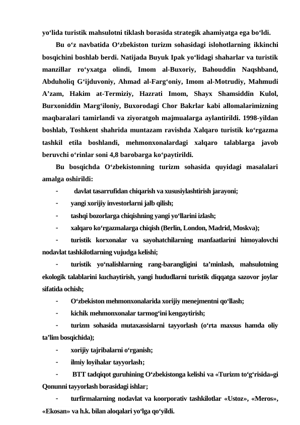 yo‘lida turistik mahsulotni tiklash borasida strategik ahamiyatga ega bo‘ldi. 
Bu o‘z navbatida O‘zbekiston turizm sohasidagi islohotlarning  ikkinchi
bosqichini boshlab berdi. Natijada Buyuk Ipak yo‘lidagi shaharlar va turistik
manzillar  ro‘yxatga  olindi,  Imom  al-Buxoriy,  Bahouddin  Naqshband,
Abduholiq G‘ijduvoniy, Ahmad al-Farg‘oniy, Imom al-Motrudiy, Mahmudi
A’zam,  Hakim  at-Termiziy,  Hazrati  Imom,  Shayx  Shamsiddin  Kulol,
Burxoniddin Marg‘iloniy, Buxorodagi Chor Bakrlar kabi allomalarimizning
maqbaralari tamirlandi va ziyoratgoh majmualarga aylantirildi. 1998-yildan
boshlab, Toshkent shahrida muntazam ravishda Xalqaro turistik ko‘rgazma
tashkil  etila  boshlandi,  mehmonxonalardagi  xalqaro  talablarga  javob
beruvchi o‘rinlar soni 4,8 barobarga ko‘paytirildi. 
Bu  bosqichda  O‘zbekistonning  turizm  sohasida  quyidagi  masalalari
amalga oshirildi:

  davlat tasarrufidan chiqarish va xususiylashtirish jarayoni;

yangi xorijiy investorlarni jalb qilish;

tashqi bozorlarga chiqishning yangi yo‘llarini izlash;

xalqaro ko‘rgazmalarga chiqish (Berlin, London, Madrid, Moskva);

turistik  korxonalar  va  sayohatchilarning  manfaatlarini  himoyalovchi
nodavlat tashkilotlarning vujudga kelishi;

turistik  yo‘nalishlarning  rang-barangligini  ta’minlash,  mahsulotning
ekologik talablarini kuchaytirish, yangi hududlarni turistik diqqatga sazovor joylar
sifatida ochish;

O‘zbekiston mehmonxonalarida xorijiy menejmentni qo‘llash;

kichik mehmonxonalar tarmog‘ini kengaytirish;

turizm  sohasida mutaxassislarni tayyorlash (o‘rta maxsus hamda oliy
ta’lim bosqichida);

xorijiy tajribalarni o‘rganish;

ilmiy loyihalar tayyorlash;

 BTT tadqiqot guruhining O‘zbekistonga kelishi va «Turizm to‘g‘risida»gi
Qonunni tayyorlash borasidagi ishlar;

turfirmalarning nodavlat va koorporativ tashkilotlar «Ustoz», «Meros»,
«Ekosan» va h.k. bilan aloqalari yo‘lga qo‘yildi.
