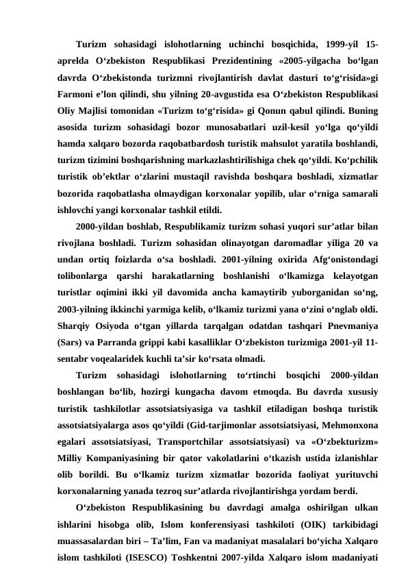 Turizm  sohasidagi  islohotlarning  uchinchi  bosqichida,  1999-yil  15-
aprelda  O‘zbekiston  Respublikasi  Prezidentining  «2005-yilgacha  bo‘lgan
davrda  O‘zbekistonda  turizmni  rivojlantirish  davlat  dasturi  to‘g‘risida»gi
Farmoni e’lon qilindi, shu yilning 20-avgustida esa O‘zbekiston Respublikasi
Oliy Majlisi tomonidan «Turizm to‘g‘risida» gi Qonun qabul qilindi. Buning
asosida  turizm  sohasidagi  bozor  munosabatlari  uzil-kesil  yo‘lga  qo‘yildi
hamda xalqaro bozorda raqobatbardosh turistik mahsulot yaratila boshlandi,
turizm tizimini boshqarishning markazlashtirilishiga chek qo‘yildi. Ko‘pchilik
turistik ob’ektlar o‘zlarini mustaqil ravishda boshqara boshladi, xizmatlar
bozorida raqobatlasha olmaydigan korxonalar yopilib, ular o‘rniga samarali
ishlovchi yangi korxonalar tashkil etildi. 
2000-yildan boshlab, Respublikamiz turizm sohasi yuqori sur’atlar bilan
rivojlana boshladi. Turizm sohasidan olinayotgan daromadlar yiliga 20 va
undan  ortiq  foizlarda  o‘sa  boshladi.  2001-yilning  oxirida  Afg‘onistondagi
tolibonlarga  qarshi  harakatlarning  boshlanishi  o‘lkamizga  kelayotgan
turistlar oqimini ikki yil davomida ancha kamaytirib yuborganidan so‘ng,
2003-yilning ikkinchi yarmiga kelib, o‘lkamiz turizmi yana o‘zini o‘nglab oldi.
Sharqiy  Osiyoda  o‘tgan  yillarda  tarqalgan  odatdan  tashqari  Pnevmaniya
(Sars) va Parranda grippi kabi kasalliklar O‘zbekiston turizmiga 2001-yil 11-
sentabr voqealaridek kuchli ta’sir ko‘rsata olmadi.
Turizm  sohasidagi  islohotlarning
 to‘rtinchi  bosqichi 
2000-yildan
boshlangan bo‘lib, hozirgi  kungacha davom  etmoqda. Bu davrda xususiy
turistik  tashkilotlar  assotsiatsiyasiga  va  tashkil  etiladigan  boshqa  turistik
assotsiatsiyalarga asos qo‘yildi (Gid-tarjimonlar assotsiatsiyasi, Mehmonxona
egalari  assotsiatsiyasi,  Transportchilar  assotsiatsiyasi)  va  «O‘zbekturizm»
Milliy Kompaniyasining bir qator vakolatlarini o‘tkazish ustida izlanishlar
olib  borildi.  Bu  o‘lkamiz  turizm  xizmatlar  bozorida  faoliyat  yurituvchi
korxonalarning yanada tezroq sur’atlarda rivojlantirishga yordam berdi.
O‘zbekiston  Respublikasining  bu  davrdagi  amalga  oshirilgan  ulkan
ishlarini  hisobga  olib,  Islom  konferensiyasi  tashkiloti  (OIK)  tarkibidagi
muassasalardan biri – Ta’lim, Fan va madaniyat masalalari bo‘yicha Xalqaro
islom tashkiloti (ISESCO) Toshkentni 2007-yilda Xalqaro islom madaniyati
