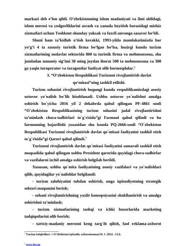 markazi deb e’lon qildi. O‘zbekistonning islom madaniyati va ilmi oldidagi,
islom merosi va yodgorliklarini asrash va yanada boyitish borasidagi mislsiz
xizmatlari uchun Toshkent shunday yuksak va faxrli unvonga sazavor bo‘ldi.
Shuni  ham  ta’kidlab  o‘tish  kerakki,  1993-yilda  mamlakatimizda  bor
yo‘g‘i  4  ta  xususiy  turistik  firma  bo‘lgan  bo‘lsa,  hozirgi  kunda  turizm
xizmatlarining nodavlat sektorida 800 ta turistik firma va mehmonxona, shu
jumladan umumiy sig‘imi 30 ming joydan iborat 500 ta mehmonxona va 300
ga yaqin turoperator va turagentlar faoliyat olib bormoqdalar.2
3. “O‘zbekiston Respublikasi Turizmni rivojlantirish davlat
qo‘mitasi”ning tashkil etilishi.
Turizm sohasini rivojlantirish bugungi kunda respublikamizdagi asosiy
ustuvor  yo`nalish  bo`lib  hisoblanadi.  Ushbu  ustuvor  yo`nalishni  amalga
oshirish  bo`yicha  2016  yil  2  dekabrda  qabul  qilingan  PF-4861  sonli
“O`zbekiston  Respublikasining  turizm  sohasini  jadal  rivojlantirishni
ta’minlash  chora-tadbirlari  to`g`risida”gi  Farmoni  qabul  qilindi  va  bu
farmonning  bajarilishi  yuzasidan  shu  kunda  PQ-2666-sonli  “O`zbekiston
Respublikasi Turizmni rivojlantirish davlat qo`mitasi faoliyatini tashkil etish
to`g`risida”gi Qarori qabul qilindi.3
Turizmni rivojlantirish davlat qo`mitasi faoliyatini samarali tashkil etish
maqsadida qabul qilingan ushbu Prezident qarorida quyidagi chora-tadbirlar
va vazifalarni izchil amalga oshirish belgilab berildi.
Xususan, ushbu qo`mita faoliyatining asosiy vazifalari va yo`nalishlari
qilib, quyidagilar yo`nalishlar belgilandi: 
- turizm  salohiyatini  tubdan  oshirish,  unga  iqtisodiyotning  strategik
sektori maqomini berish; 
- sohani rivojlantirishning yaxlit konsepsiyasini shakllantirish va amalga
oshirishni ta’minlash; 
-  turizm  xizmatlarining  tashqi  va  ichki  bozorlarida  marketing
tadqiqotlarini olib borish;
- tarixiy-madaniy  merosni  keng  targ`ib  qilish,  faol  reklama-axborot
2 Turizm istiqbollari. // O‘zbekiston iqtisodiy axborotnomasi.№ 1. 2014. -11.b.
3 www.lex.uz 
