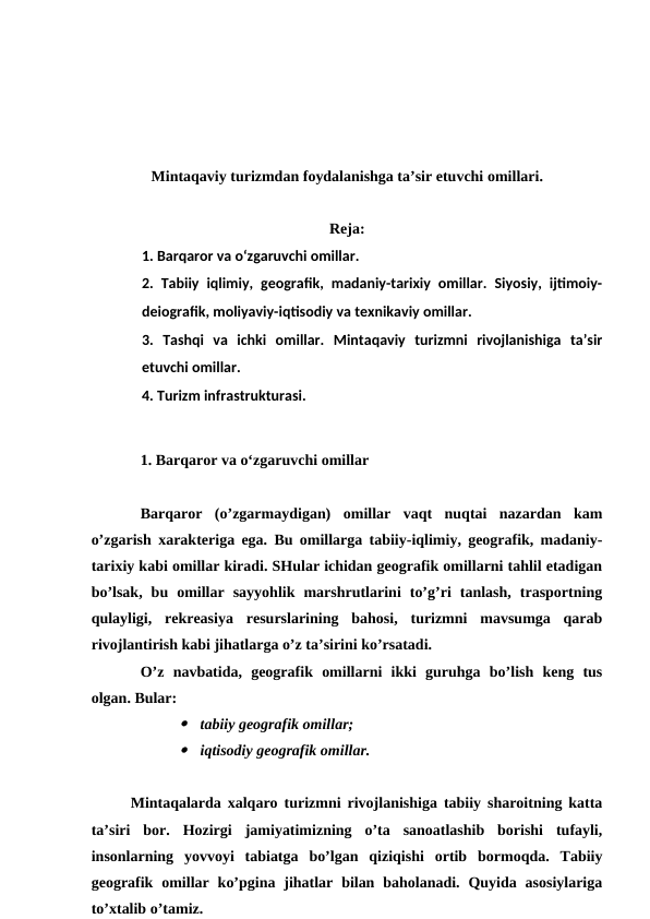 Mintaqaviy turizmdan foydalanishga ta’sir etuvchi omillari.
Reja:
1. Barqaror va o‘zgaruvchi omillar.
2.  Tabiiy iqlimiy, geografik, madaniy-tarixiy omillar. Siyosiy, ijtimoiy-
deiografik, moliyaviy-iqtisodiy va texnikaviy omillar.
3.  Tashqi  va  ichki  omillar.  Mintaqaviy  turizmni  rivojlanishiga  ta’sir
etuvchi omillar.
4. Turizm infrastrukturasi.
1. Barqaror va o‘zgaruvchi omillar
Barqaror  (o’zgarmaydigan)  omillar  vaqt  nuqtai  nazardan  kam
o’zgarish xarakteriga ega. Bu omillarga tabiiy-iqlimiy, geografik, madaniy-
tarixiy kabi omillar kiradi. SHular ichidan geografik omillarni tahlil etadigan
bo’lsak,  bu  omillar  sayyohlik  marshrutlarini  to’g’ri  tanlash,  trasportning
qulayligi,  rekreasiya  resurslarining  bahosi,  turizmni  mavsumga  qarab
rivojlantirish kabi jihatlarga o’z ta’sirini ko’rsatadi.
O’z  navbatida,  geografik  omillarni  ikki  guruhga  bo’lish  keng  tus
olgan. Bular:

tabiiy geografik omillar;

iqtisodiy geografik omillar.
Mintaqalarda xalqaro turizmni rivojlanishiga tabiiy sharoitning katta
ta’siri  bor.  Hozirgi  jamiyatimizning  o’ta  sanoatlashib  borishi  tufayli,
insonlarning  yovvoyi  tabiatga  bo’lgan  qiziqishi  ortib  bormoqda.  Tabiiy
geografik  omillar  ko’pgina jihatlar  bilan  baholanadi.  Quyida  asosiylariga
to’xtalib o’tamiz.
