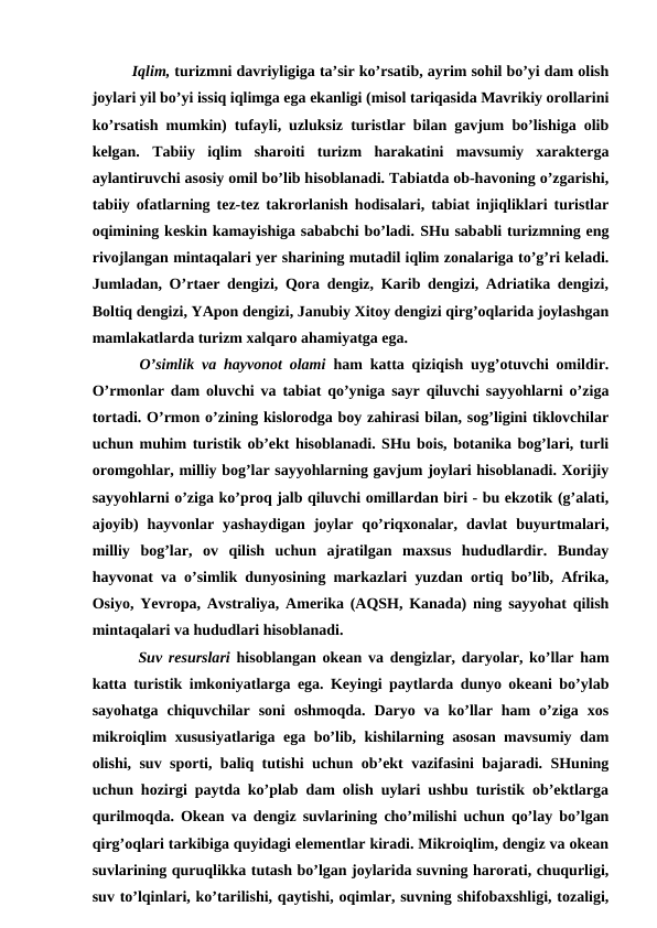 Iqlim, turizmni davriyligiga ta’sir ko’rsatib, ayrim sohil bo’yi dam olish
joylari yil bo’yi issiq iqlimga ega ekanligi (misol tariqasida Mavrikiy orollarini
ko’rsatish mumkin) tufayli, uzluksiz turistlar bilan gavjum bo’lishiga olib
kelgan.  Tabiiy  iqlim  sharoiti  turizm  harakatini  mavsumiy  xarakterga
aylantiruvchi asosiy omil bo’lib hisoblanadi. Tabiatda ob-havoning o’zgarishi,
tabiiy ofatlarning tez-tez takrorlanish hodisalari, tabiat injiqliklari turistlar
oqimining keskin kamayishiga sababchi bo’ladi. SHu sababli turizmning eng
rivojlangan mintaqalari yer sharining mutadil iqlim zonalariga to’g’ri keladi.
Jumladan, O’rtaer dengizi, Qora dengiz, Karib dengizi, Adriatika dengizi,
Boltiq dengizi, YApon dengizi, Janubiy Xitoy dengizi qirg’oqlarida joylashgan
mamlakatlarda turizm xalqaro ahamiyatga ega. 
 O’simlik va hayvonot olami ham katta qiziqish uyg’otuvchi omildir.
O’rmonlar dam oluvchi va tabiat qo’yniga sayr qiluvchi sayyohlarni o’ziga
tortadi. O’rmon o’zining kislorodga boy zahirasi bilan, sog’ligini tiklovchilar
uchun muhim turistik ob’ekt hisoblanadi. SHu bois, botanika bog’lari, turli
oromgohlar, milliy bog’lar sayyohlarning gavjum joylari hisoblanadi. Xorijiy
sayyohlarni o’ziga ko’proq jalb qiluvchi omillardan biri - bu ekzotik (g’alati,
ajoyib)  hayvonlar  yashaydigan  joylar  qo’riqxonalar,  davlat  buyurtmalari,
milliy  bog’lar,  ov  qilish  uchun  ajratilgan  maxsus  hududlardir.  Bunday
hayvonat va o’simlik dunyosining markazlari yuzdan ortiq bo’lib, Afrika,
Osiyo, Yevropa, Avstraliya, Amerika (AQSH, Kanada) ning sayyohat qilish
mintaqalari va hududlari hisoblanadi.
 Suv resurslari hisoblangan okean va dengizlar, daryolar, ko’llar ham
katta turistik imkoniyatlarga ega. Keyingi paytlarda dunyo okeani bo’ylab
sayohatga  chiquvchilar  soni  oshmoqda.  Daryo  va  ko’llar  ham  o’ziga  xos
mikroiqlim xususiyatlariga ega bo’lib, kishilarning asosan mavsumiy dam
olishi, suv sporti, baliq tutishi uchun ob’ekt vazifasini bajaradi. SHuning
uchun hozirgi paytda ko’plab dam olish uylari ushbu turistik ob’ektlarga
qurilmoqda. Okean va dengiz suvlarining cho’milishi uchun qo’lay bo’lgan
qirg’oqlari tarkibiga quyidagi elementlar kiradi. Mikroiqlim, dengiz va okean
suvlarining quruqlikka tutash bo’lgan joylarida suvning harorati, chuqurligi,
suv to’lqinlari, ko’tarilishi, qaytishi, oqimlar, suvning shifobaxshligi, tozaligi,
