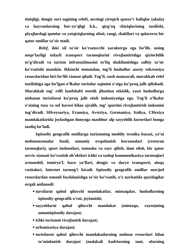 tiniqligi, dengiz suvi tagining relefi, suvdagi yirtqich qonxo’r baliqlar (akula)
va  hayvonlarning  bor-yo’qligi  h.k.,  qirg’oq  chiziqlarining  tuzilishi,
plyajlardagi qumlar va yotqiziqlarning sifati, rangi, shakllari va qolaversa bir
qator omillar ta’sir etadi.
 Relef, ikki  xil  ta’sir  ko’rsatuvchi  xarakterga  ega  bo’lib,  uning
noqo’layligi  tufayli  transport  tarmoqlarini  rivojlantirishga  qiyinchilik
to’g’diradi  va  turizm  infratuzilmasini  to’liq  shakllanishiga  salbiy  ta’sir
ko’rsatishi mumkin. Ikkinchi tomondan, tog’li hududlar asosiy rekreasiya
resurslaridan biri bo’lib xizmat qiladi. Tog’li, xush manzarali, murakkab relef
tuzilishiga ega bo’lgan o’lkalar turistlar oqimini o’ziga ko’proq jalb qilishadi.
Murakkab tog’  relfi  landshafti estetik jihatdan tekislik, yassi  hududlarga
nisbatan  turistlarni  ko’proq  jalb  etish  imkoniyatiga  ega.  Tog’li  o’lkalar
o’zining toza va sof havosi bilan ajralib, tog’ sportini rivojlantirish imkonini
tug’diradi.  SHveysariya,  Fransiya,  Avstriya,  Germaniya,  Italiya,  CHexiya
mamlakatlarida joylashgan dunyoga mashhur alp sayyohlik kurortlari bunga
tasdiq bo’ladi.
Iqtisodiy geografik omillarga turizmning moddiy texnika bazasi, ya’ni
mehmonxonalar  fondi,  umumiy  ovqatlanish  korxonalari  (restoran
tarmoqlari), sport inshootlari, tomosha va sayr qilish, dam olish, bir qator
servis xizmati ko’rsatish ob’ektlari ichki va tashqi kommunikasiya tarmoqlari
avtomobil,  temiryo’l,  havo  yo’llari,  dengiz  va  daryo  transporti,  aloqa
vositalari,  Internet  tarmog’i  kiradi.  Iqtisodiy  geografik  omillar  mavjud
resurslardan unumli foydalanishga ta’sir ko’rsatib, o’z navbatida quyidagilar
orqali anilanadi:
 turstlarni  qabul  qiluvchi  mamlakatlar,  mintaqalar,  hududlarning
iqtisodiy-geografik o’rni, joylanishi;
 sayyohlarni  qabul  qiluvchi  mamlakat  (mintaqa,  rayon)ning
umumiqtisodiy darajasi;
 ichki turizmni rivojlanish darajasi;
 urbanizasiya darajasi;
 turistlarni  qabul  qiluvchi  mamlakatlarning  mehnat  resurslari  bilan
ta’minlanish  darajasi  (malakali  kadrlarning  soni,  ularning
