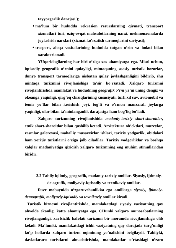 tayyorgarlik darajasi ); 
 ma’lum  bir  hududda  rekrasion  resurslarning  qiymati,  transport
xizmatlari turi, oziq-ovqat mahsulotlarning narxi, mehmonxonalarda
joylashish narxlari (xizmat ko’rsatish tarmoqlarini saviyasi);
 trasport,  aloqa  vositalarining  hududda  tutgan  o’rin  va  holati  bilan
xarakterlanadi.
YUqoridagilarning har biri o’ziga xos ahamiyatga ega. Misol uchun,
iqtisodiy geografik o’rnini qulayligi, mintaqaning asosiy turistik bozorlar,
dunyo transport tarmoqlariga nisbatan qulay joylashganligini bildirib, shu
mintaqa  turizmini  rivojlanishiga  ta’sir  ko’rsatadi.  Xalqaro  turizmni
rivojlantirishda mamlakat va hududning geografik o’rni ya’ni uning dengiz va
okeanga yaqinligi, qirg’oq chiziqlarining xususiyati, turli xil suv, avtomobil va
temir  yo’llar  bilan  kesishish  joyi,  tog’li  va  o’rmon  manzarali  joylarga
yaqinligi, ular bilan ta’minlanganlik darajasiga ham bog’liq bo’ladi. 
Xalqaro  turizmning  rivojlanishida  madaniy-tarixiy shart-sharoitlar,
etnik shart-sharoitlar bilan qushilib ketadi. Arxitektura ob’ektlari, muzeylar,
rasmlar galereyasi, mahalliy musavvirlar ishlari, tarixiy yodgorlik, obidalari
ham xorijiy turistlarni o’ziga jalb qiladilar. Tarixiy yodgorliklar va boshqa
xalqlar madaniyatiga qiziqish xalqaro turizmning eng muhim stimullaridan
biridir.
3.2 Tabiiy iqlimiy, geografik, madaniy-tarixiy omillar. Siyosiy, ijtimoiy-
deiografik, moliyaviy-iqtisodiy va texnikaviy omillar.
 Davr  mobaynida  o’zgaruvchanlikka ega  omillarga  siyosiy,  ijtimoiy-
demografik, moliyaviy-iqtisodiy va texnikaviy omillar kiradi.
 Turistik  biznesni  rivojlantirishda,  mamlakatdagi  siyosiy  vaziyatning  qay
ahvolda ekanligi katta ahamiyatga ega. CHunki xalqaro munosabatlarning
rivojlanganligi, xavfsizlik kafolati turizmni bir moramda rivojlanishiga olib
keladi. Ma’lumki, mamlakatdagi ichki vaziyatning qay darajada turg’unligi
ko’p  hollarda  xalqaro  turizm  oqimining  yo’nalishini  belgilaydi.  Tabiiyki,
davlatlararo  turistlarni  almashtirishda,  mamlakatlar  o’rtasidagi  o’zaro
