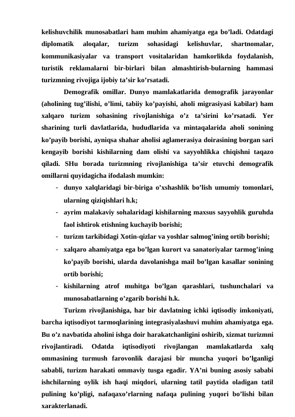 kelishuvchilik munosabatlari ham muhim ahamiyatga ega bo’ladi. Odatdagi
diplomatik  aloqalar,  turizm  sohasidagi  kelishuvlar,  shartnomalar,
kommunikasiyalar  va  transport  vositalaridan  hamkorlikda  foydalanish,
turistik  reklamalarni  bir-birlari  bilan  almashtirish-bularning  hammasi
turizmning rivojiga ijobiy ta’sir ko’rsatadi. 
Demografik omillar. Dunyo mamlakatlarida demografik jarayonlar
(aholining tug’ilishi, o’limi, tabiiy ko’payishi, aholi migrasiyasi kabilar) ham
xalqaro  turizm  sohasining  rivojlanishiga  o’z  ta’sirini  ko’rsatadi.  Yer
sharining turli  davlatlarida,  hududlarida va  mintaqalarida  aholi  sonining
ko’payib borishi, ayniqsa shahar aholisi aglamerasiya doirasining borgan sari
kengayib  borishi  kishilarning  dam  olishi  va sayyohlikka chiqishni  taqazo
qiladi.  SHu  borada  turizmning  rivojlanishiga  ta’sir  etuvchi  demografik
omillarni quyidagicha ifodalash mumkin:
- dunyo xalqlaridagi bir-biriga o’xshashlik bo’lish umumiy tomonlari,
ularning qiziqishlari h.k;
- ayrim malakaviy sohalaridagi kishilarning maxsus sayyohlik guruhda
faol ishtirok etishning kuchayib borishi;
- turizm tarkibidagi Xotin-qizlar va yoshlar salmog’ining ortib borishi;
- xalqaro ahamiyatga ega bo’lgan kurort va sanatoriyalar tarmog’ining
ko’payib borishi, ularda davolanishga mail bo’lgan kasallar sonining
ortib borishi;
- kishilarning  atrof  muhitga  bo’lgan  qarashlari,  tushunchalari  va
munosabatlarning o’zgarib borishi h.k.
Turizm rivojlanishiga, har bir davlatning ichki iqtisodiy imkoniyati,
barcha iqtisodiyot tarmoqlarining integrasiyalashuvi muhim ahamiyatga ega.
Bu o’z navbatida aholini ishga doir harakatchanligini oshirib, xizmat turizmni
rivojlantiradi.  Odatda  iqtisodiyoti  rivojlangan  mamlakatlarda  xalq
ommasining  turmush  farovonlik  darajasi  bir  muncha  yuqori  bo’lganligi
sababli, turizm harakati ommaviy tusga egadir. YA’ni buning asosiy sababi
ishchilarning oylik ish  haqi  miqdori, ularning tatil  paytida oladigan tatil
pulining ko’pligi,  nafaqaxo’rlarning nafaqa  pulining yuqori  bo’lishi  bilan
xarakterlanadi.
