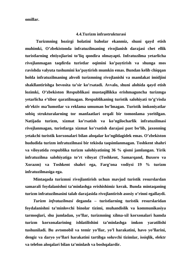 omillar.
4.4.Turizm infrastrukturasi
Turizmning  hozirgi  holatini  baholar  ekanmiz,  shuni  qayd  etish
muhimki,  O’zbekistonda  infratuzilmaning  rivojlanish  darajasi  chet  ellik
turistlarning ehtiyojlarini to’liq qondira olmayapti. Infratuzilma yetarlicha
rivojlanmagan  taqdirda  turistlar  oqimini  ko’paytirish  va  shunga  mos
ravishda valyuta tushumini ko’paytirish mumkin emas. Bundan kelib chiqqan
holda infratuzilmaning ahvoli turizmning rivojlanishi va mamlakat imidjini
shakllantirishga bevosita ta’sir ko’rsatadi. Avvalo, shuni alohida qayd etish
lozimki,  O’zbekiston  Respublikasi  mustaqillikka  erishmaguncha  turizmga
yetarlicha e’tibor qaratilmagan. Respublikaning turistik salohiyati to’g’risda
ob’ektiv ma’lumotlar va reklama umuman bo’lmagan. Turistik imkoniyatlar
sobiq  strukturalarning  tor  manfaatlari  orqali  bir  tomonlama  yoritilgan.
Natijada  turizm,  xizmat  ko’rsatish  va  ko’ngilocharlik  infratuzilmasi
rivojlanmagan, turistlarga xizmat ko’rsatish darajasi past bo’lib, jaxonning
yetakchi turistik korxonalari bilan aloqalar ko’ngildagidek emas. O’zbekiston
hududida turizm infratuzilmasi bir tekisda taqsimlanmagan. Toshkent shahri
va viloyatida respublika turizm salohiyatining 36 % qismi jamlangan. Yirik
infratuzilma  salohiyatiga  to’rt  viloyat  (Toshkent,  Samarqand,  Buxoro  va
Xorazm)  va  Toshkent  shahri  ega,  Farg’ona  vodiysi  19  %  turizm
infratuzilmasiga ega.
Mintaqada turizmni rivojlantirish uchun mavjud turistik resurslardan
samarali foydalanishni ta’minlashga erishishimiz kerak. Bunda mintaqaning
turizm infratuzilmasini talab darajasida rivojlantirish asosiy o’rinni egallaydi.
Turizm  infratuzilmasi deganda  –  turistlarning  turistik  resurslaridan
foydalanishni  ta’minlovchi  binolar tizimi, muhandislik  va kommunikasiya
tarmoqlari, shu jumladan, yo’llar, turizmning xilma-xil korxonalari hamda
turizm  korxonalarining  ishlatilishini  ta’minlashga  imkon  yaratilishi
tushuniladi. Bu avtomobil va temir yo’llar, yo’l harakatini, havo yo’llarini,
dengiz va daryo yo’llari harakatini tartibga soluvchi tizimlar, issiqlik, elektr
va telefon aloqalari bilan ta’minlash va boshqalardir.
