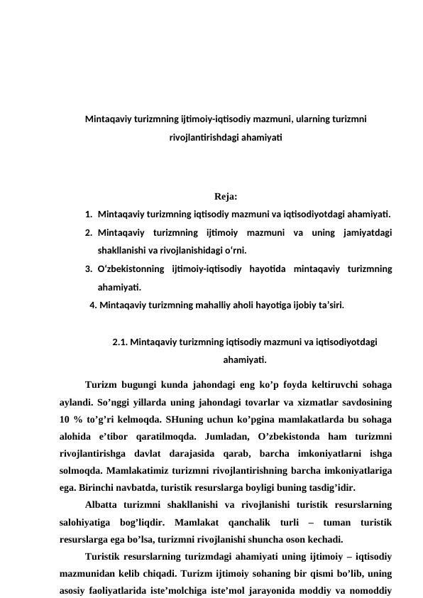 Mintaqaviy turizmning ijtimoiy-iqtisodiy mazmuni, ularning turizmni
rivojlantirishdagi ahamiyati
Reja:
1. Mintaqaviy turizmning iqtisodiy mazmuni va iqtisodiyotdagi ahamiyati.
2. Mintaqaviy  turizmning  ijtimoiy  mazmuni  va  uning  jamiyatdagi
shakllanishi va rivojlanishidagi o‘rni.
3. O‘zbekistonning  ijtimoiy-iqtisodiy  hayotida  mintaqaviy  turizmning
ahamiyati.
4. Mintaqaviy turizmning mahalliy aholi hayotiga ijobiy ta’siri.
2.1. Mintaqaviy turizmning iqtisodiy mazmuni va iqtisodiyotdagi
ahamiyati.
Turizm bugungi kunda jahondagi eng ko’p foyda keltiruvchi sohaga
aylandi. So’nggi yillarda uning jahondagi tovarlar va xizmatlar savdosining
10 % to’g’ri kelmoqda. SHuning uchun ko’pgina mamlakatlarda bu sohaga
alohida  e’tibor  qaratilmoqda.  Jumladan,  O’zbekistonda  ham  turizmni
rivojlantirishga  davlat  darajasida  qarab,  barcha  imkoniyatlarni  ishga
solmoqda. Mamlakatimiz turizmni rivojlantirishning barcha imkoniyatlariga
ega. Birinchi navbatda, turistik resurslarga boyligi buning tasdig’idir.
Albatta  turizmni  shakllanishi  va  rivojlanishi  turistik  resurslarning
salohiyatiga  bog’liqdir.  Mamlakat  qanchalik  turli  –  tuman  turistik
resurslarga ega bo’lsa, turizmni rivojlanishi shuncha oson kechadi.
Turistik resurslarning turizmdagi ahamiyati uning ijtimoiy – iqtisodiy
mazmunidan kelib chiqadi. Turizm ijtimoiy sohaning bir qismi bo’lib, uning
asosiy faoliyatlarida iste’molchiga iste’mol jarayonida moddiy va nomoddiy
