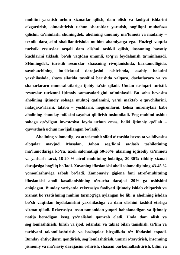 muhitni  yaratish  uchun  xizmatlar  qilish,  dam  olish  va  faoliyat  ishlarini
o’zgartirish,  almashtirish  uchun  sharoitlar  yaratish,  sog’liqni  muhofaza
qilishni ta’minlash, shuningdek, aholining umumiy ma’lumoti va madaniy –
texnik darajasini shakllantirishda muhim ahamiyatga ega. Hozirgi vaqtda
turistik  resurslar  orqali  dam  olishni  tashkil  qilish,  insonning  hayotiy
kuchlarini tiklash, bo’sh vaqtdan unumli, to’g’ri foydalanish ta’minlanadi.
SHuningdek,  turistik  resurslar  shaxsning  rivojlanishida,  barkamolligida,
sayohatchining  intellektual  darajasini  oshirishda,  asabiy  holatini
yaxshilashda, shaxs sifatida tavsifini berishda xalqaro, davlatlararo va va
shaharlararo munosabatlariga ijobiy ta’sir qiladi. Undan tashqari turistik
resurslar  turizmni  ijtimoiy samaradorligini  ta’minlaydi. Bu soha bevosita
aholining  ijtimoiy  sohaga  muhtoj  qatlamini,  ya’ni  maktab  o’quvchilarini,
nafaqaxo’rlarni,  talaba  –  yoshlarni,  nogironlarni,  keksa  nuroniylari  kabi
aholining shunday toifasini sayohat qildirish tushuniladi. Eng muhimi ushbu
sohaga  qo’yilgan  investesiya  foyda  uchun  emas,  balki  ijtimoiy  qo’llab  –
quvvatlash uchun mo’ljallangan bo’ladi).
Aholining salomatligi va atrof-muhit sifati o’rtasida bevosita va bilvosita
aloqalar  mavjud.  Masalan,  Jahon  sog’liqni  saqlash  tashilotining
ma’lumotlariga ko’ra, axoli salomatligi 50-50% ularning iqtisodiy ta’minoti
va yashash tarzi, 18-20 % atrof muhitning holatiga, 20-30% tibbiiy xizmat
darajasiga bog’liq bo’ladi. Xavoning ifloslanishi aholi salomatligining 43-45 %
yomonlashuviga  sabab  bo’ladi.  Zamonaviy  gigiena  fani  atrof-muhitning
ifloslanishi  aholi  kasallanishining  o’rtacha  darajasi  20%  ga  oshishini
aniqlagan. Bunday vaziyatda rekreasiya faoliyati ijtimoiy ishlab chiqarish va
xizmat ko’rsatishning muhim tarmog’iga aylangan bo’lib, u aholining ishdan
bo’sh vaqtidan foydalanishni yaxshilashga va dam olishini tashkil etishga
xizmat qiladi. Rekreasiya inson tamonidan yuqori baholanadigan va ijtimoiy
natija  beradigan  keng  yo’nalishni  qamrab  oladi.  Unda  dam  olish  va
sog’lomlashtirish, bilish va ijod, odamlar va tabiat bilan tanishish, ta’lim va
tarbiyani  takomillashtirish  va  boshqalar  birgalikda  o’z  ifodasini  topadi.
Bunday ehtiyojlarni qondirish, sog’lomlashtirish, umrni o’zaytirish, insonning
jismoniy va ma’naviy darajasini oshirish, shaxsni barkomallashtirish, bilim va
