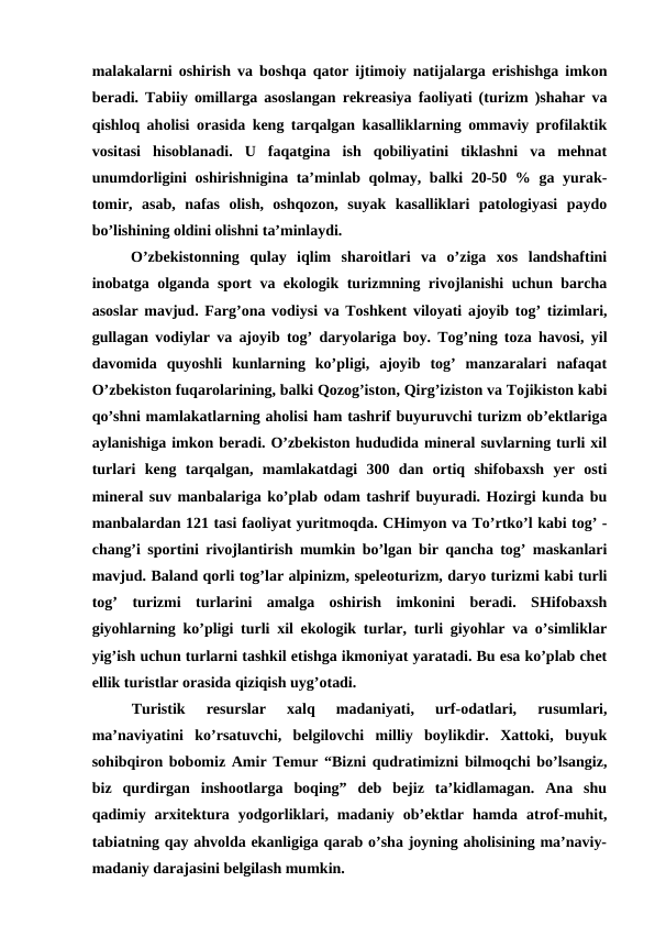 malakalarni oshirish va boshqa qator ijtimoiy natijalarga erishishga imkon
beradi. Tabiiy omillarga asoslangan rekreasiya faoliyati (turizm )shahar va
qishloq aholisi orasida keng tarqalgan kasalliklarning ommaviy profilaktik
vositasi  hisoblanadi.  U  faqatgina  ish  qobiliyatini  tiklashni  va  mehnat
unumdorligini oshirishnigina ta’minlab qolmay, balki 20-50 % ga yurak-
tomir,  asab,  nafas  olish,  oshqozon,  suyak  kasalliklari  patologiyasi  paydo
bo’lishining oldini olishni ta’minlaydi.
O’zbekistonning  qulay  iqlim  sharoitlari  va  o’ziga  xos  landshaftini
inobatga olganda sport va ekologik turizmning rivojlanishi uchun barcha
asoslar mavjud. Farg’ona vodiysi va Toshkent viloyati ajoyib tog’ tizimlari,
gullagan vodiylar va ajoyib tog’ daryolariga boy. Tog’ning toza havosi, yil
davomida  quyoshli  kunlarning  ko’pligi,  ajoyib  tog’  manzaralari  nafaqat
O’zbekiston fuqarolarining, balki Qozog’iston, Qirg’iziston va Tojikiston kabi
qo’shni mamlakatlarning aholisi ham tashrif buyuruvchi turizm ob’ektlariga
aylanishiga imkon beradi. O’zbekiston hududida mineral suvlarning turli xil
turlari  keng  tarqalgan,  mamlakatdagi  300  dan  ortiq  shifobaxsh  yer  osti
mineral suv manbalariga ko’plab odam tashrif buyuradi. Hozirgi kunda bu
manbalardan 121 tasi faoliyat yuritmoqda. CHimyon va To’rtko’l kabi tog’ -
chang’i sportini rivojlantirish mumkin bo’lgan bir qancha tog’ maskanlari
mavjud. Baland qorli tog’lar alpinizm, speleoturizm, daryo turizmi kabi turli
tog’  turizmi  turlarini  amalga  oshirish  imkonini  beradi.  SHifobaxsh
giyohlarning ko’pligi turli xil ekologik turlar, turli giyohlar va o’simliklar
yig’ish uchun turlarni tashkil etishga ikmoniyat yaratadi. Bu esa ko’plab chet
ellik turistlar orasida qiziqish uyg’otadi.
Turistik  resurslar  xalq  madaniyati,  urf-odatlari,  rusumlari,
ma’naviyatini  ko’rsatuvchi,  belgilovchi  milliy  boylikdir.  Xattoki,  buyuk
sohibqiron bobomiz Amir Temur “Bizni qudratimizni bilmoqchi bo’lsangiz,
biz  qurdirgan  inshootlarga  boqing”  deb  bejiz  ta’kidlamagan.  Ana  shu
qadimiy  arxitektura  yodgorliklari,  madaniy  ob’ektlar  hamda  atrof-muhit,
tabiatning qay ahvolda ekanligiga qarab o’sha joyning aholisining ma’naviy-
madaniy darajasini belgilash mumkin.
