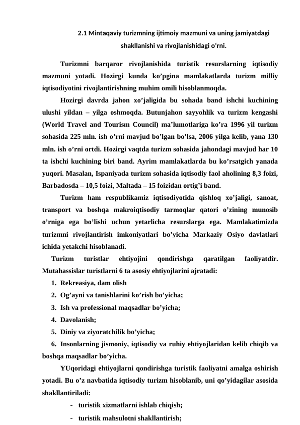 2.1 Mintaqaviy turizmning ijtimoiy mazmuni va uning jamiyatdagi
shakllanishi va rivojlanishidagi o‘rni.
Turizmni  barqaror  rivojlanishida  turistik  resurslarning  iqtisodiy
mazmuni  yotadi.  Hozirgi  kunda  ko’pgina  mamlakatlarda  turizm  milliy
iqtisodiyotini rivojlantirishning muhim omili hisoblanmoqda.
Hozirgi  davrda  jahon  xo’jaligida  bu  sohada  band  ishchi  kuchining
ulushi yildan – yilga oshmoqda. Butunjahon sayyohlik va turizm kengashi
(World Travel and Tourism Council) ma’lumotlariga ko’ra 1996 yil turizm
sohasida 225 mln. ish o’rni mavjud bo’lgan bo’lsa, 2006 yilga kelib, yana 130
mln. ish o’rni ortdi. Hozirgi vaqtda turizm sohasida jahondagi mavjud har 10
ta ishchi kuchining biri band. Ayrim mamlakatlarda bu ko’rsatgich yanada
yuqori. Masalan, Ispaniyada turizm sohasida iqtisodiy faol aholining 8,3 foizi,
Barbadosda – 10,5 foizi, Maltada – 15 foizidan ortig’i band.
Turizm  ham  respublikamiz  iqtisodiyotida  qishloq  xo’jaligi,  sanoat,
transport  va  boshqa  makroiqtisodiy  tarmoqlar  qatori  o’zining  munosib
o’rniga  ega  bo’lishi  uchun  yetarlicha  resurslarga  ega.  Mamlakatimizda
turizmni  rivojlantirish  imkoniyatlari  bo’yicha  Markaziy  Osiyo  davlatlari
ichida yetakchi hisoblanadi.
Turizm  turistlar  ehtiyojini  qondirishga  qaratilgan  faoliyatdir.
Mutahassislar turistlarni 6 ta asosiy ehtiyojlarini ajratadi:
1. Rekreasiya, dam olish
2. Og’ayni va tanishlarini ko’rish bo’yicha;
3. Ish va professional maqsadlar bo’yicha;
4. Davolanish;
5. Diniy va ziyoratchilik bo’yicha;
6. Insonlarning jismoniy, iqtisodiy va ruhiy ehtiyojlaridan kelib chiqib va
boshqa maqsadlar bo’yicha.
YUqoridagi ehtiyojlarni qondirishga turistik faoliyatni amalga oshirish
yotadi. Bu o’z navbatida iqtisodiy turizm hisoblanib, uni qo’yidagilar asosida
shakllantiriladi:
- turistik xizmatlarni ishlab chiqish;
- turistik mahsulotni shakllantirish;
