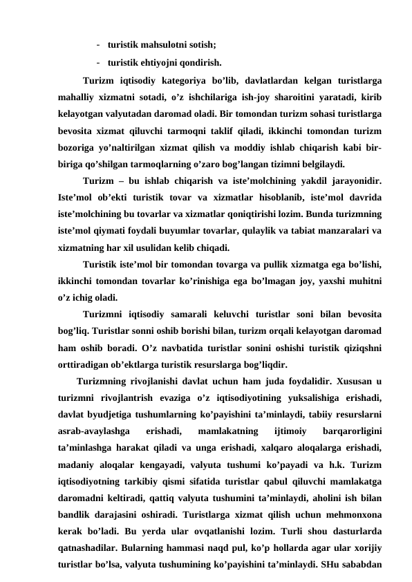 - turistik mahsulotni sotish;
- turistik ehtiyojni qondirish.
Turizm  iqtisodiy  kategoriya  bo’lib,  davlatlardan  kelgan  turistlarga
mahalliy xizmatni sotadi, o’z ishchilariga ish-joy sharoitini yaratadi, kirib
kelayotgan valyutadan daromad oladi. Bir tomondan turizm sohasi turistlarga
bevosita xizmat qiluvchi tarmoqni taklif qiladi, ikkinchi tomondan turizm
bozoriga yo’naltirilgan xizmat qilish va moddiy ishlab chiqarish kabi bir-
biriga qo’shilgan tarmoqlarning o’zaro bog’langan tizimni belgilaydi.
Turizm – bu ishlab chiqarish va iste’molchining yakdil jarayonidir.
Iste’mol  ob’ekti  turistik  tovar  va  xizmatlar  hisoblanib,  iste’mol  davrida
iste’molchining bu tovarlar va xizmatlar qoniqtirishi lozim. Bunda turizmning
iste’mol qiymati foydali buyumlar tovarlar, qulaylik va tabiat manzaralari va
xizmatning har xil usulidan kelib chiqadi. 
Turistik iste’mol bir tomondan tovarga va pullik xizmatga ega bo’lishi,
ikkinchi tomondan tovarlar ko’rinishiga ega bo’lmagan joy, yaxshi muhitni
o’z ichig oladi.
Turizmni  iqtisodiy  samarali  keluvchi  turistlar  soni  bilan  bevosita
bog’liq. Turistlar sonni oshib borishi bilan, turizm orqali kelayotgan daromad
ham oshib boradi. O’z navbatida turistlar sonini oshishi turistik qiziqshni
orttiradigan ob’ektlarga turistik resurslarga bog’liqdir.
Turizmning rivojlanishi davlat uchun ham juda foydalidir. Xususan u
turizmni  rivojlantrish  evaziga  o’z  iqtisodiyotining  yuksalishiga  erishadi,
davlat byudjetiga tushumlarning ko’payishini ta’minlaydi, tabiiy resurslarni
asrab-avaylashga  erishadi,  mamlakatning  ijtimoiy  barqarorligini
ta’minlashga harakat qiladi va unga erishadi, xalqaro aloqalarga erishadi,
madaniy  aloqalar  kengayadi,  valyuta  tushumi  ko’payadi  va  h.k.  Turizm
iqtisodiyotning tarkibiy qismi sifatida turistlar qabul qiluvchi mamlakatga
daromadni keltiradi, qattiq valyuta tushumini ta’minlaydi, aholini ish bilan
bandlik darajasini oshiradi. Turistlarga xizmat qilish uchun mehmonxona
kerak  bo’ladi.  Bu  yerda  ular  ovqatlanishi  lozim.  Turli  shou  dasturlarda
qatnashadilar. Bularning hammasi naqd pul, ko’p hollarda agar ular xorijiy
turistlar bo’lsa, valyuta tushumining ko’payishini ta’minlaydi. SHu sababdan

