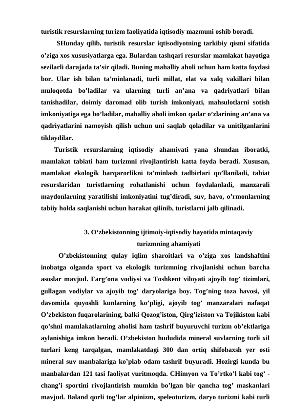 turistik resurslarning turizm faoliyatida iqtisodiy mazmuni oshib boradi.
 SHunday qilib, turistik resurslar iqtisodiyotning tarkibiy qismi sifatida
o’ziga xos xususiyatlarga ega. Bulardan tashqari resurslar mamlakat hayotiga
sezilarli darajada ta’sir qiladi. Buning mahalliy aholi uchun ham katta foydasi
bor. Ular ish bilan ta’minlanadi, turli millat, elat va xalq vakillari bilan
muloqotda  bo’ladilar  va  ularning  turli  an’ana  va  qadriyatlari  bilan
tanishadilar, doimiy daromad olib turish imkoniyati, mahsulotlarni sotish
imkoniyatiga ega bo’ladilar, mahalliy aholi imkon qadar o’zlarining an’ana va
qadriyatlarini namoyish qilish uchun uni saqlab qoladilar va unitilganlarini
tiklaydilar. 
Turistik  resurslarning  iqtisodiy  ahamiyati  yana  shundan  iboratki,
mamlakat tabiati ham turizmni rivojlantirish katta foyda beradi. Xususan,
mamlakat  ekologik barqarorlikni  ta’minlash  tadbirlari  qo’llaniladi, tabiat
resurslaridan  turistlarning  rohatlanishi  uchun  foydalanladi,  manzarali
maydonlarning yaratilishi imkoniyatini tug’diradi, suv, havo, o’rmonlarning
tabiiy holda saqlanishi uchun harakat qilinib, turistlarni jalb qilinadi. 
3. O‘zbekistonning ijtimoiy-iqtisodiy hayotida mintaqaviy
turizmning ahamiyati
O’zbekistonning  qulay  iqlim  sharoitlari  va  o’ziga  xos  landshaftini
inobatga olganda sport va ekologik turizmning rivojlanishi uchun barcha
asoslar mavjud. Farg’ona vodiysi va Toshkent viloyati ajoyib tog’ tizimlari,
gullagan vodiylar va ajoyib tog’ daryolariga boy. Tog’ning toza havosi, yil
davomida  quyoshli  kunlarning  ko’pligi,  ajoyib  tog’  manzaralari  nafaqat
O’zbekiston fuqarolarining, balki Qozog’iston, Qirg’iziston va Tojikiston kabi
qo’shni mamlakatlarning aholisi ham tashrif buyuruvchi turizm ob’ektlariga
aylanishiga imkon beradi. O’zbekiston hududida mineral suvlarning turli xil
turlari  keng  tarqalgan,  mamlakatdagi  300  dan  ortiq  shifobaxsh  yer  osti
mineral suv manbalariga ko’plab odam tashrif buyuradi. Hozirgi kunda bu
manbalardan 121 tasi faoliyat yuritmoqda. CHimyon va To’rtko’l kabi tog’ -
chang’i sportini rivojlantirish mumkin bo’lgan bir qancha tog’ maskanlari
mavjud. Baland qorli tog’lar alpinizm, speleoturizm, daryo turizmi kabi turli

